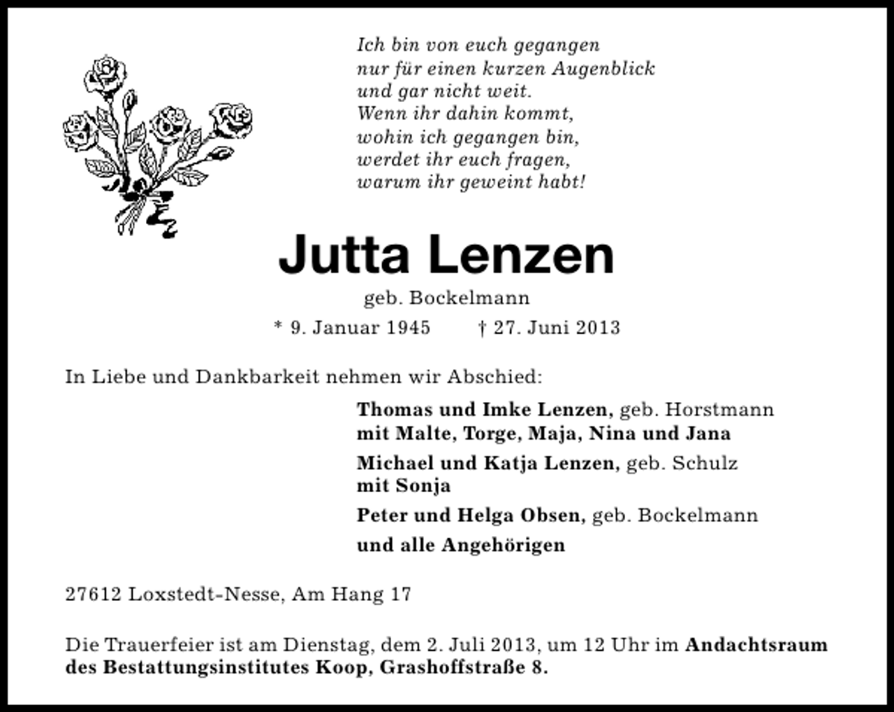 <p>Ich bin von euch gegangen<br />nur für einen kurzen Augenblick<br />und gar nicht weit.<br />Wenn ihr dahin kommt,<br />wohin ich gegangen bin,<br />werdet ihr euch fragen,<br />warum ihr geweint habt!</p><p>Jutta Lenzen</p><p>geb. Bockelmann<br />* 9. Januar 1945<br />† 27. Juni 2013<br />In Liebe und Dankbarkeit nehmen wir Abschied:<br />Thomas und Imke Lenzen, geb. Horstmann<br />mit Malte, Torge, Maja, Nina und Jana<br />Michael und Katja Lenzen, geb. Schulz<br />mit Sonja<br />Peter und Helga Obsen, geb. Bockelmann<br />und alle Angehörigen<br />27612 Loxstedt-Nesse, Am Hang 17<br />Die Trauerfeier ist am Dienstag, dem 2. Juli 2013, um 12 Uhr im Andachtsraum<br />des Bestattungsinstitutes Koop, Grashoffstraße 8.</p>