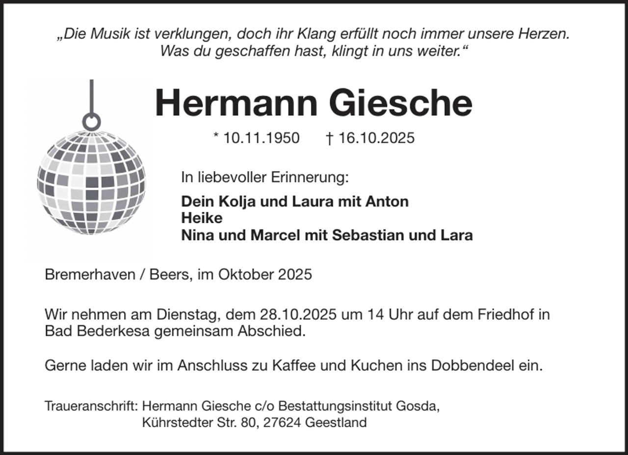 <p>„Die Musik ist verklungen, doch ihr Klang erfüllt noch immer unsere Herzen.<br />Was du geschaffen hast, klingt in uns weiter.“</p><p>Hermann Giesche<br />* 10.11.1950</p><p>† 16.10.2025</p><p>In liebevoller Erinnerung:<br />Dein Kolja und Laura mit Anton<br />Heike<br />Nina und Marcel mit Sebastian und Lara<br />Bremerhaven / Beers, im Oktober 2025<br />Wir nehmen am Dienstag, dem 28.10.2025 um 14 Uhr auf dem Friedhof in<br />Bad Bederkesa gemeinsam Abschied.<br />Gerne laden wir im Anschluss zu Kaffee und Kuchen ins Dobbendeel ein.<br />Traueranschrift: Hermann Giesche c/o Bestattungsinstitut Gosda,<br />Kührstedter Str. 80, 27624 Geestland</p>