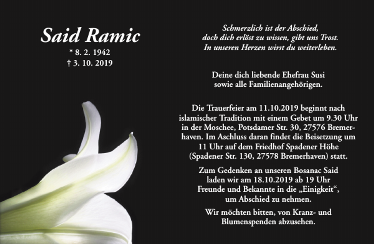 <p>Said Ramic<br />* 8. 2. 1942<br />† 3. 10. 2019</p><p>Schmerzlich ist der Abschied,<br />doch dich erlöst zu wissen, gibt uns Trost.<br />In unseren Herzen wirst du weiterleben.<br />Deine dich liebende Ehefrau Susi<br />sowie alle Familienangehörigen.<br />Die Trauerfeier am 11.10.2019 beginnt nach<br />islamischer Tradition mit einem Gebet um 9.30 Uhr<br />in der Moschee, Potsdamer Str. 30, 27576 Bremerhaven. Im Aschluss daran findet die Beisetzung um<br />11 Uhr auf dem Friedhof Spadener Höhe<br />(Spadener Str. 130, 27578 Bremerhaven) statt.<br />Zum Gedenken an unseren Bosanac Said<br />laden wir am 18.10.2019 ab 19 Uhr<br />Freunde und Bekannte in die „Einigkeit“,<br />um Abschied zu nehmen.<br />Wir möchten bitten, von Kranz- und<br />Blumenspenden abzusehen.</p>