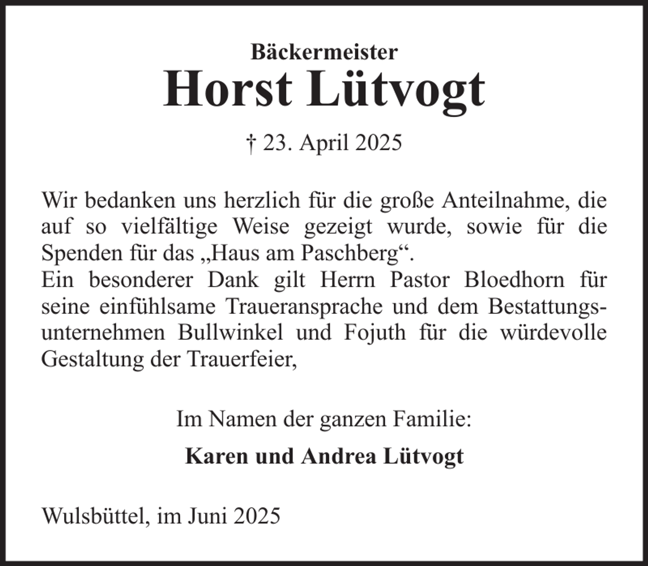 <p>Bäckermeister</p>
<p>Horst Lütvogt<br />† 23. April 2025<br />Wir bedanken uns herzlich für die große Anteilnahme, die<br />auf so vielfältige Weise gezeigt wurde, sowie für die<br />Spenden für das „Haus am Paschberg“.<br />Ein besonderer Dank gilt Herrn Pastor Bloedhorn für<br />seine einfühlsame Traueransprache und dem Bestattungsunternehmen Bullwinkel und Fojuth für die würdevolle<br />Gestaltung der Trauerfeier,<br />Im Namen der ganzen Familie:<br />Karen und Andrea Lütvogt<br />Wulsbüttel, im Juni 2025</p>