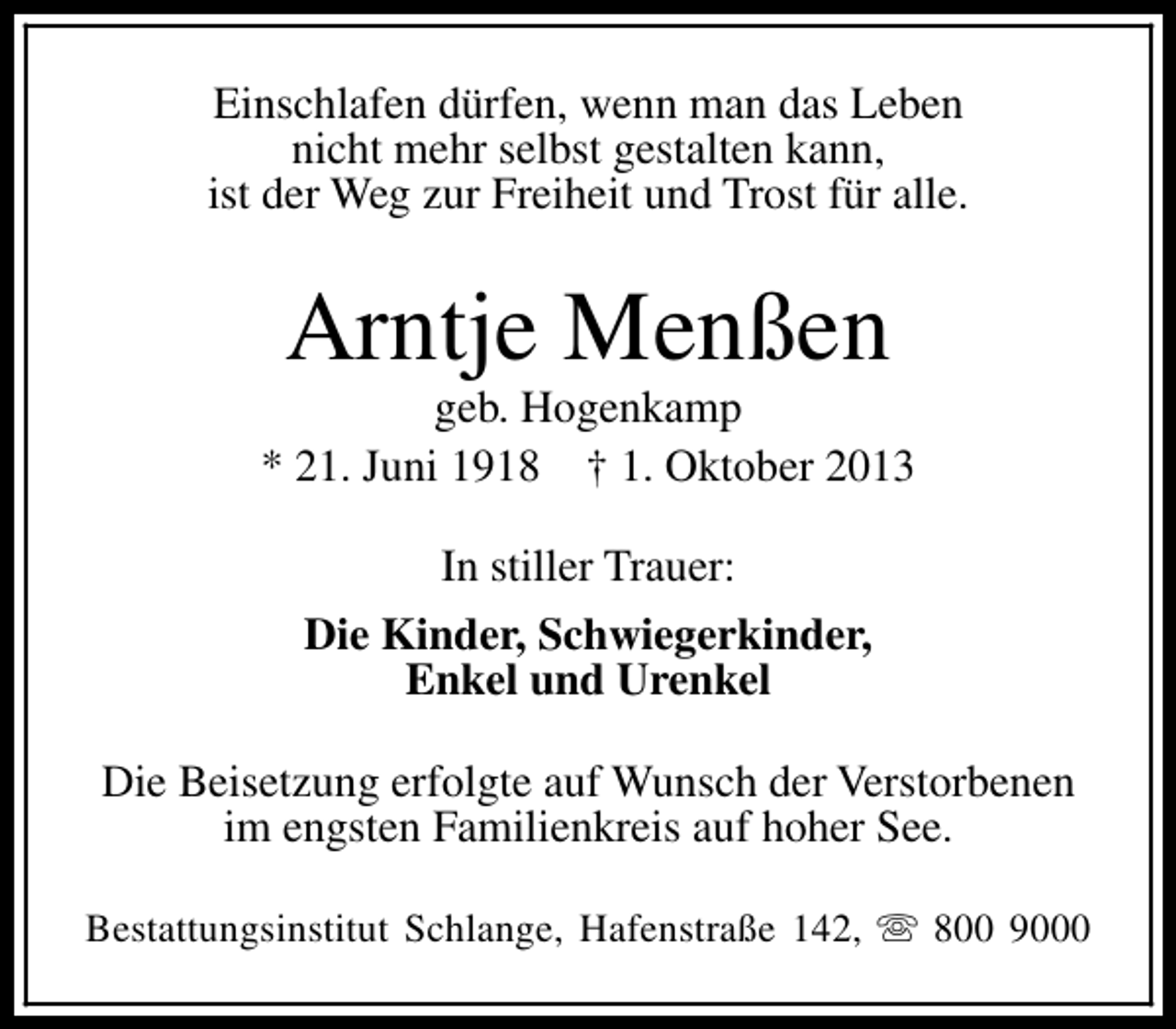 <p>Einschlafen dürfen, wenn man das Leben<br />nicht mehr selbst gestalten kann,<br />ist der Weg zur Freiheit und Trost für alle.</p><p>Arntje Menßen</p><p>geb. Hogenkamp<br />* 21. Juni 1918 † 1. Oktober 2013<br />In stiller Trauer:<br />Die Kinder, Schwiegerkinder,<br />Enkel und Urenkel<br />Die Beisetzung erfolgte auf Wunsch der Verstorbenen<br />im engsten Familienkreis auf hoher See.<br />Bestattungsinstitut Schlange, Hafenstraße 142, s 800 9000</p>