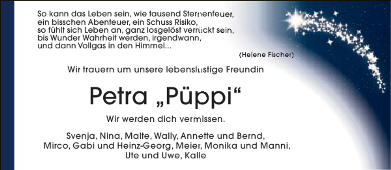 <p>So kann das Leben sein, wie tausend Sternenfeuer,<br />n<br />ein bisschen Abenteuer, ein Schuss Risiko,<br />so fühlt sich Leben an, ganz losgelöst verrückt sein,<br />ü<br />bis Wunder Wahrheit werden, irgendwann,<br />und dann Vollgas in den Himmel...</p><p>(Helene Fischer)</p><p>Wir trauern um unsere lebenslustige Freundin<br />u</p><p>Petra „Püppi“<br />p<br />Wir werden dich vermissen.<br />m<br />Svenja, Nina, Malte, Wally, Annette und Bernd,<br />e<br />Mirco, Gabi und Heinz-Georg, Meier, Monika und Manni,<br />r<br />Ute und Uwe, Kalle</p>