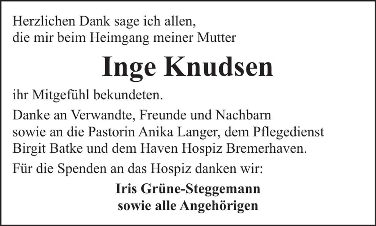 <p>Herzlichen Dank sage ich allen,<br />die mir beim Heimgang meiner Mutter</p><p>Inge Knudsen</p><p>ihr Mitgefühl bekundeten.<br />Danke an Verwandte, Freunde und Nachbarn<br />sowie an die Pastorin Anika Langer, dem Pflegedienst<br />Birgit Batke und dem Haven Hospiz Bremerhaven.<br />Für die Spenden an das Hospiz danken wir:<br />Iris Grüne-Steggemann<br />sowie alle Angehörigen</p>