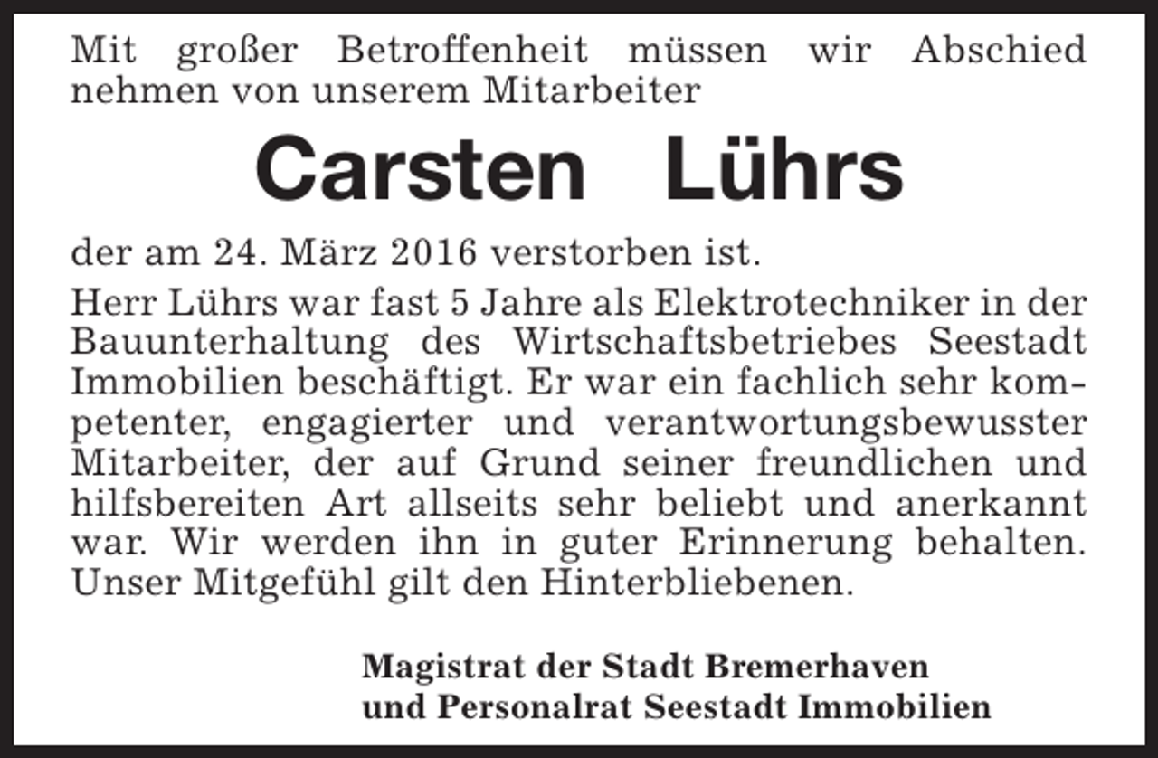 <p>Mit großer Betroffenheit müssen wir Abschied<br />nehmen von unserem Mitarbeiter</p><p>Carsten Lührs</p><p>der am 24. März 2016 verstorben ist.<br />Herr Lührs war fast 5 Jahre als Elektrotechniker in der<br />Bauunterhaltung des Wirtschaftsbetriebes Seestadt<br />Immobilien beschäftigt. Er war ein fachlich sehr kompetenter, engagierter und verantwortungsbewusster<br />Mitarbeiter, der auf Grund seiner freundlichen und<br />hilfsbereiten Art allseits sehr beliebt und anerkannt<br />war. Wir werden ihn in guter Erinnerung behalten.<br />Unser Mitgefühl gilt den Hinterbliebenen.<br />Magistrat der Stadt Bremerhaven<br />und Personalrat Seestadt Immobilien</p>