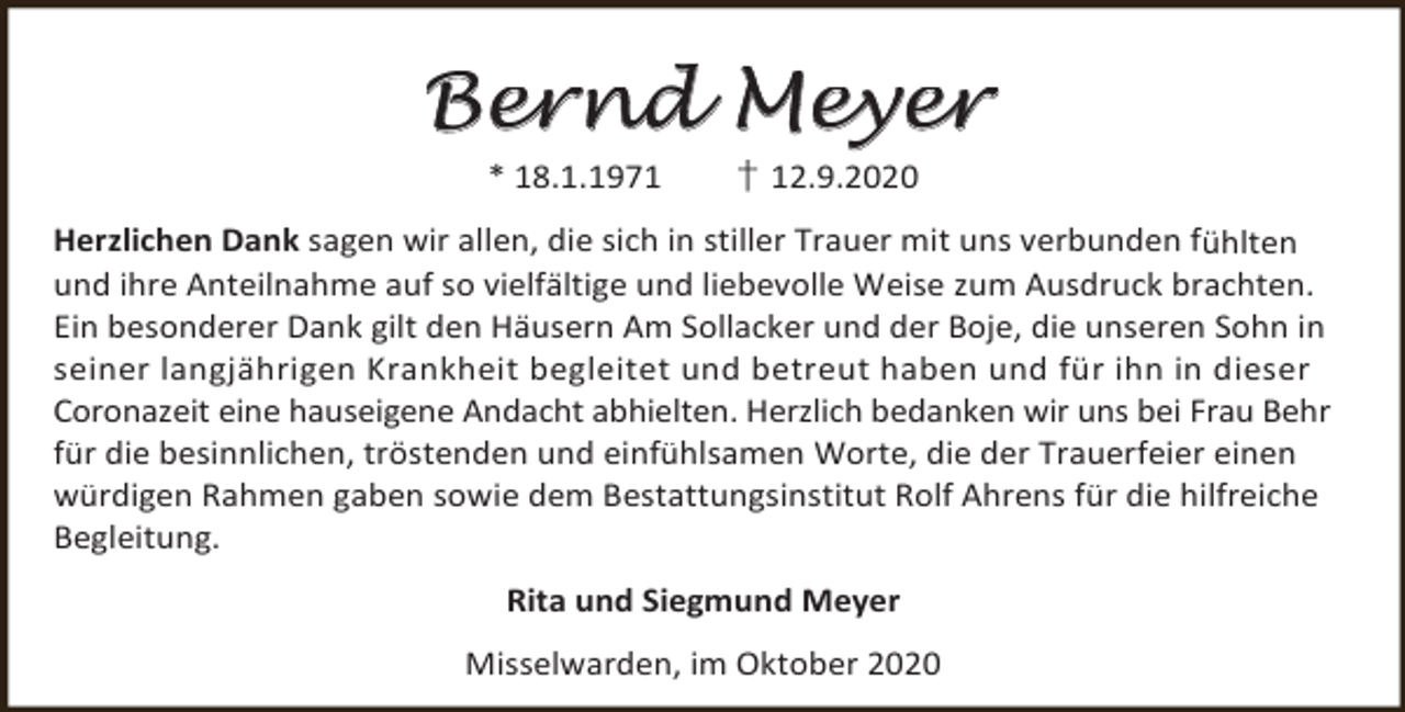 <p>Bernd Meyer<br />* 18.1.1971</p><p>† 12.9.2020</p><p>Herzlichen Dank sagen wir allen, die sich in stiller Trauer mit uns verbunden fühlten<br />und ihre Anteilnahme auf so vielfältige und liebevolle Weise zum Ausdruck brachten.<br />Ein besonderer Dank gilt den Häusern Am Sollacker und der Boje, die unseren Sohn in<br />seiner langjährigen Krankheit begleitet und betreut haben und für ihn in dieser<br />Coronazeit eine hauseigene Andacht abhielten. Herzlich bedanken wir uns bei Frau Behr<br />für die besinnlichen, tröstenden und einfühlsamen Worte, die der Trauerfeier einen<br />würdigen Rahmen gaben sowie dem Bestattungsinstitut Rolf Ahrens für die hilfreiche<br />Begleitung.<br />Rita und Siegmund Meyer<br />Misselwarden, im Oktober 2020</p>