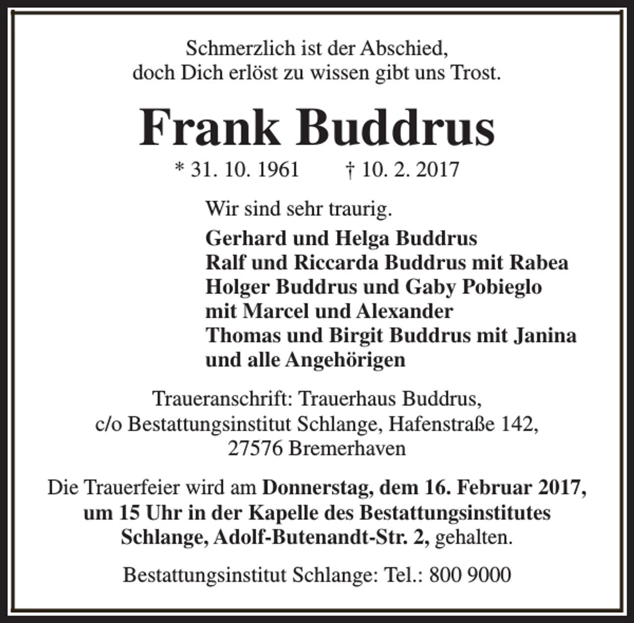 <p>Schmerzlich ist der Abschied,<br />doch Dich erlöst zu wissen gibt uns Trost.</p><p>Frank Buddrus<br />* 31. 10. 1961</p><p>† 10. 2. 2017</p><p>Wir sind sehr traurig.<br />Gerhard und Helga Buddrus<br />Ralf und Riccarda Buddrus mit Rabea<br />Holger Buddrus und Gaby Pobieglo<br />mit Marcel und Alexander<br />Thomas und Birgit Buddrus mit Janina<br />und alle Angehörigen<br />Traueranschrift: Trauerhaus Buddrus,<br />c/o Bestattungsinstitut Schlange, Hafenstraße 142,<br />27576 Bremerhaven<br />Die Trauerfeier wird am Donnerstag, dem 16. Februar 2017,<br />um 15 Uhr in der Kapelle des Bestattungsinstitutes<br />Schlange, Adolf-Butenandt-Str. 2, gehalten.<br />Bestattungsinstitut Schlange: Tel.: 800 9000</p>