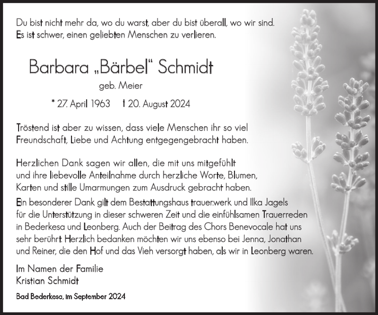 <p>Du bist nicht mehr da, wo du warst, aber du bist überall, wo wir sind.<br />Es ist schwer, einen geliebten Menschen zu verlieren.</p><p>Barbara „Bärbel“ Schmidt<br />geb. Meier</p><p>* 27. April 1963</p><p>† 20. August 2024</p><p>Tröstend ist aber zu wissen, dass viele Menschen ihr so viel<br />Freundschaft, Liebe und Achtung entgegengebracht haben.<br />Herzlichen Dank sagen wir allen, die mit uns mitgefühlt<br />und ihre liebevolle Anteilnahme durch herzliche Worte, Blumen,<br />Karten und stille Umarmungen zum Ausdruck gebracht haben.<br />Ein besonderer Dank gilt dem Bestattungshaus trauer.werk und Ilka Jagels<br />für die Unterstützung in dieser schweren Zeit und die einfühlsamen Trauerreden<br />in Bederkesa und Leonberg. Auch der Beitrag des Chors Benevocale hat uns<br />sehr berührt. Herzlich bedanken möchten wir uns ebenso bei Jenna, Jonathan<br />und Reiner, die den Hof und das Vieh versorgt haben, als wir in Leonberg waren.<br />Im Namen der Familie<br />Kristian Schmidt<br />Bad Bederkesa, im September 2024</p>