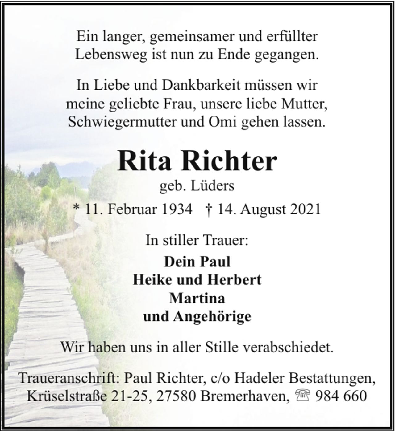 <p>Ein langer, gemeinsamer und erfüllter<br />Lebensweg ist nun zu Ende gegangen.<br />In Liebe und Dankbarkeit müssen wir<br />meine geliebte Frau, unsere liebe Mutter,<br />Schwiegermutter und Omi gehen lassen.</p><p>Rita Richter</p><p>geb. Lüders<br />* 11. Februar 1934 † 14. August 2021<br />In stiller Trauer:<br />Dein Paul<br />Heike und Herbert<br />Martina<br />und Angehörige<br />Wir haben uns in aller Stille verabschiedet.<br />Traueranschrift: Paul Richter, c/o Hadeler Bestattungen,<br />Krüselstraße 21-25, 27580 Bremerhaven, ' 984 660</p>