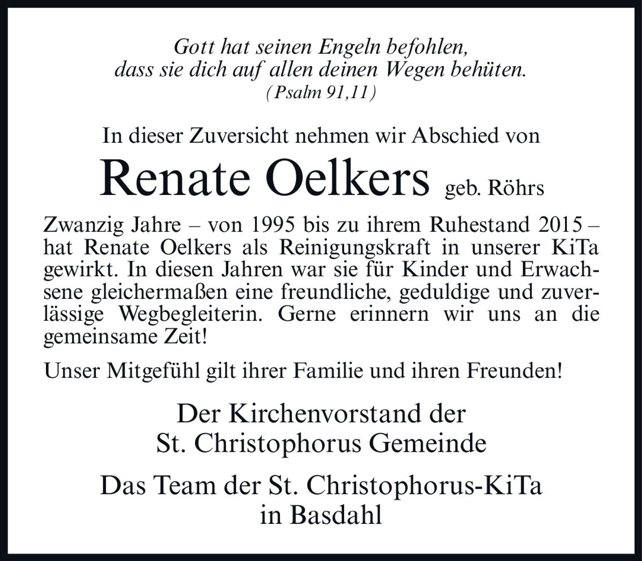 <p><i>Gott hat seinen Engeln befohlen,<br>dass sie dich auf allen deinen Wegen behüten.<br>(Psalm 91,11)</i></p><p>In dieser Zuversicht nehmen wir Abschied von</p><p><strong>Renate Oelkers geb. Röhrs</strong></p><p>Zwanzig Jahre – von 1995 bis zu ihrem Ruhestand 2015 – hat Renate Oelkers als Reinigungskraft in unserer KiTa gewirkt. In diesen Jahren war sie für Kinder und Erwachsene gleichermaßen eine freundliche, geduldige und zuverlässige Wegbegleiterin. Gerne erinnern wir uns an die gemeinsame Zeit!</p><p>Unser Mitgefühl gilt ihrer Familie und ihren Freunden!</p><p>Der Kirchenvorstand der<br>St. Christophorus Gemeinde</p><p>Das Team der St. Christophorus-KiTa<br>in Basdahl</p>