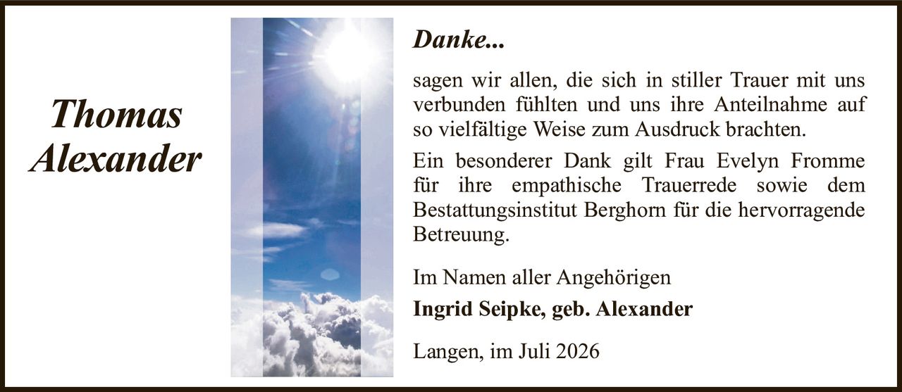 Danke...ThomasAlexanderIm Namen aller AngehörigenIngrid Seipke, geb. AlexanderLangen, im Juli 2026sagen wir allen, die sich in stiller Trauer mit uns verbunden fühlten und uns ihre Anteilnahme auf so vielfältige Weise zum Ausdruck brachten.Ein besonderer Dank gilt Frau Evelyn Frommefür ihre empathische Trauerrede sowie demBestattungsinstitut Berghorn für die hervorragende Betreuung.