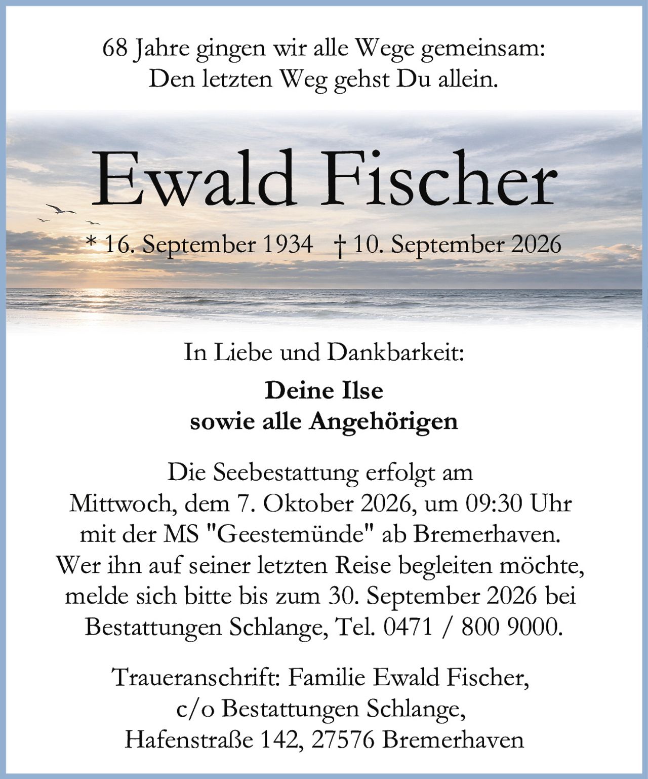 <p>68 Jahre gingen wir alle Wege gemeinsam:<br>Den letzten Weg gehst Du allein.</p><p><strong>Ewald Fischer</strong><br>* 16. September 1934 † 10. September 2026</p><p>Deine Ilse<br>sowie alle Angehörigen</p><p>In Liebe und Dankbarkeit:</p><p>Die Seebestattung erfolgt am<br>Mittwoch, dem 7. Oktober 2026, um 09:30 Uhr<br>mit der MS "Geestemünde" ab Bremerhaven.</p><p>Wer ihn auf seiner letzten Reise begleiten möchte,<br>melde sich bitte bis zum 30. September 2026 bei<br>Bestattungen Schlange, Tel. 0471 / 800 9000.</p><p>Traueranschrift: Familie Ewald Fischer,<br>c/o Bestattungen Schlange,<br>Hafenstraße 142, 27576 Bremerhaven</p>