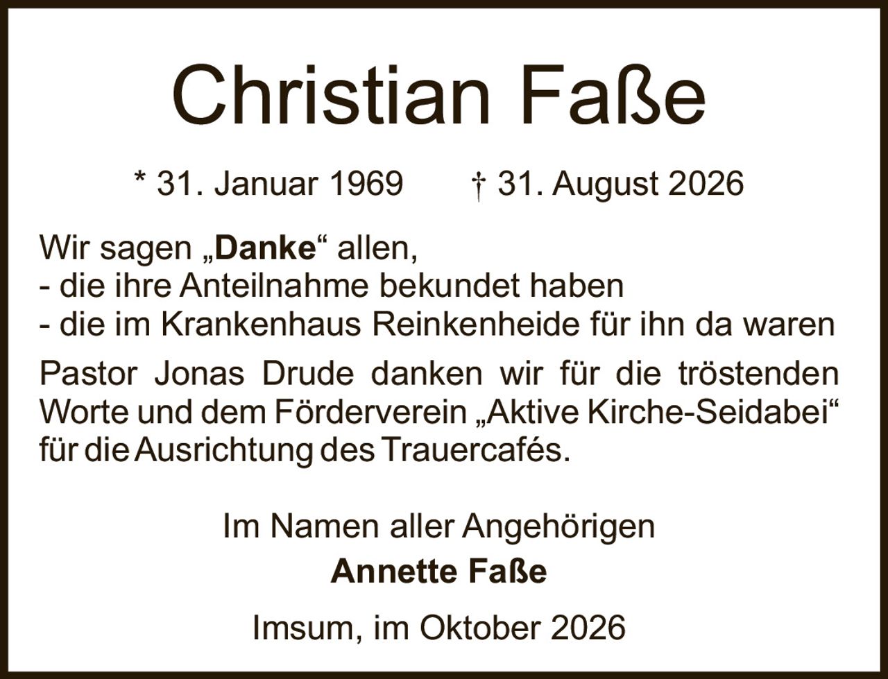 <p>* 31. Januar 1969 † 31. August 2026</p><p>Wir sagen „Danke" allen,<br>- die ihre Anteilnahme bekundet haben<br>- die im Krankenhaus Reinkenheide für ihn da waren</p><p>Pastor Jonas Drude danken wir für die tröstenden Worte und dem Förderverein „Aktive Kirche-Seidabei" für die Ausrichtung des Trauercafés.</p><p>Im Namen aller Angehörigen<br><strong>Annette Faße</strong></p><p>Imsum, im Oktober 2026</p>