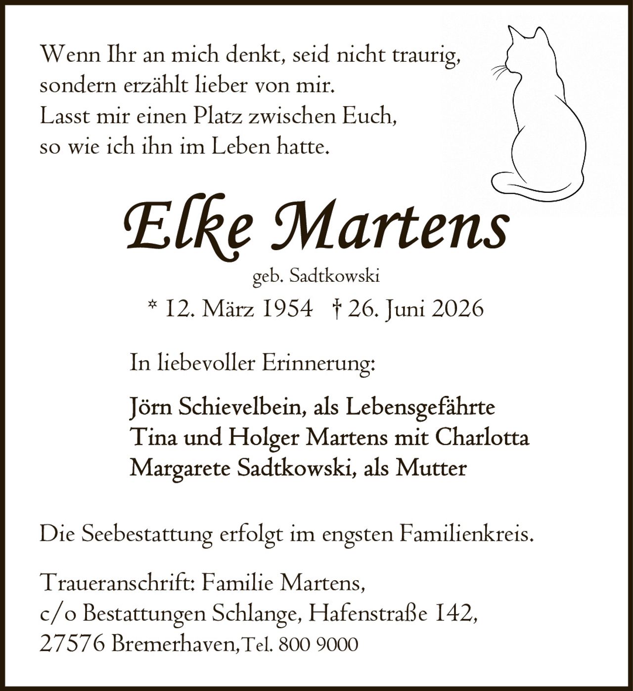 <p>geb. Sadtkowski</p><p>* 12. März 1954 † 26. Juni 2026</p><p>Wenn Ihr an mich denkt, seid nicht traurig,<br>sondern erzählt lieber von mir.<br>Lasst mir einen Platz zwischen Euch,<br>so wie ich ihn im Leben hatte.</p><p><strong>In liebevoller Erinnerung:</strong></p><p>Jörn Schievelbein, als Lebensgeführte<br>Tina und Holger Martens mit Charlotta<br>Margarete Sadtkowski, als Mutter</p><p>Die Seebestattung erfolgt im engsten Familienkreis.</p><p>Traueranschrift: Familie Martens,<br>c/o Bestattungen Schlange, Hafenstraße 142,<br>27576 Bremerhaven, Tel. 800 9000</p>