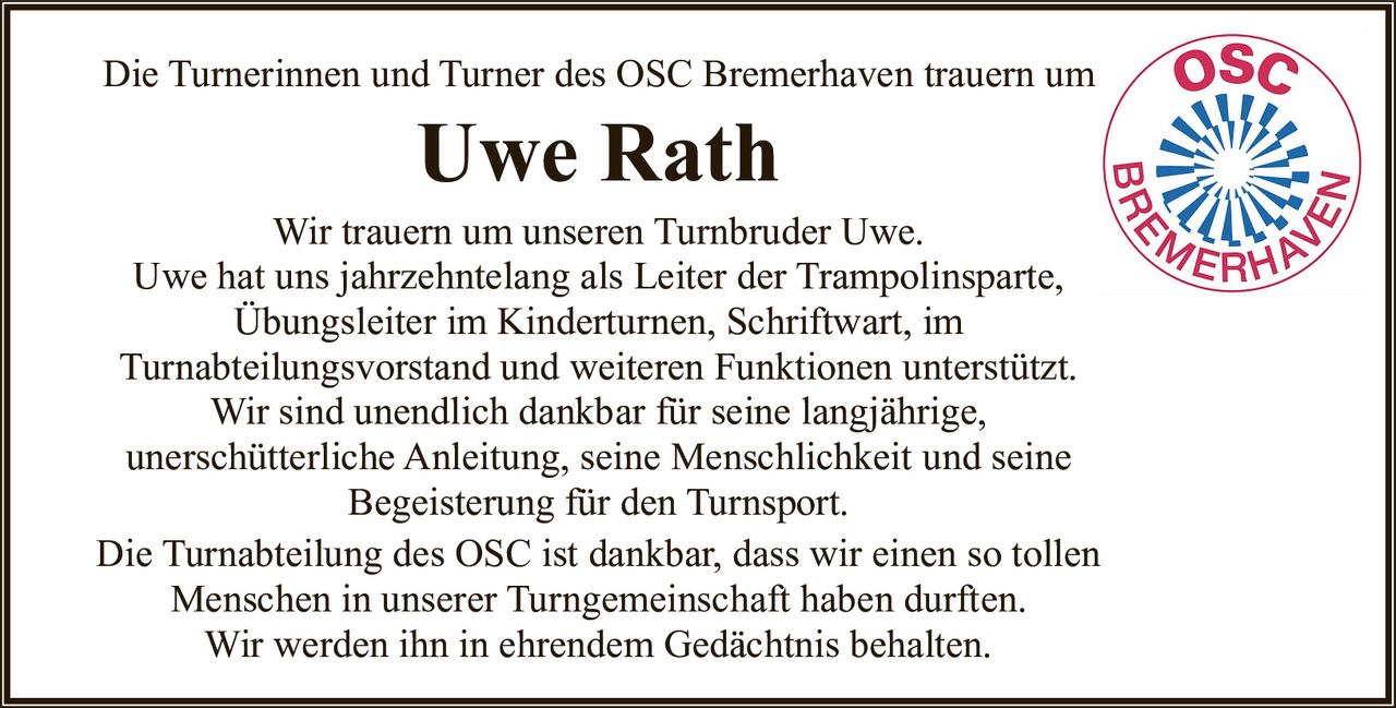 <p>Die Turnerinnen und Turner des OSC Bremerhaven trauern um Uwe Rath</p><p>Wir trauern um unseren Turnbruder Uwe. Uwe hat uns jahrzehntelang als Leiter der Trampolinsparte, Übungsleiter im Kinderturnen, Schriftwart, im Turnabteilungsvorstand und weiteren Funktionen unterstützt. Wir sind unendlich dankbar für seine langjährige, unerschütterliche Anleitung, seine Menschlichkeit und seine Begeisterung für den Turnsport.</p><p>Die Turnabteilung des OSC ist dankbar, dass wir einen so tollen Menschen in unserer Turngemeinschaft haben durften. Wir werden ihn in ehrendem Gedächtnis behalten.</p>