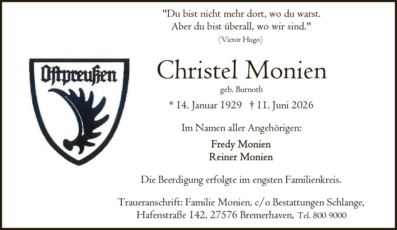 <p>geb. Burnoth</p>
<p>* 14. Januar 1929 † 11. Juni 2026</p>
<p>Im Namen aller Angehörigen:</p>
<p><i>"Du bist nicht mehr dort, wo du warst.<br/>Aber du bist überall, wo wir sind."<br/>(Victor Hugo)</i></p>
<p>Die Beerdigung erfolgte im engsten Familienkreis.</p>
<p>Traueranschrift: Familie Monien, c/o Bestattungen Schlange,<br/>Hafenstraße 142, 27576 Bremerhaven, Tel. 800 9000</p>