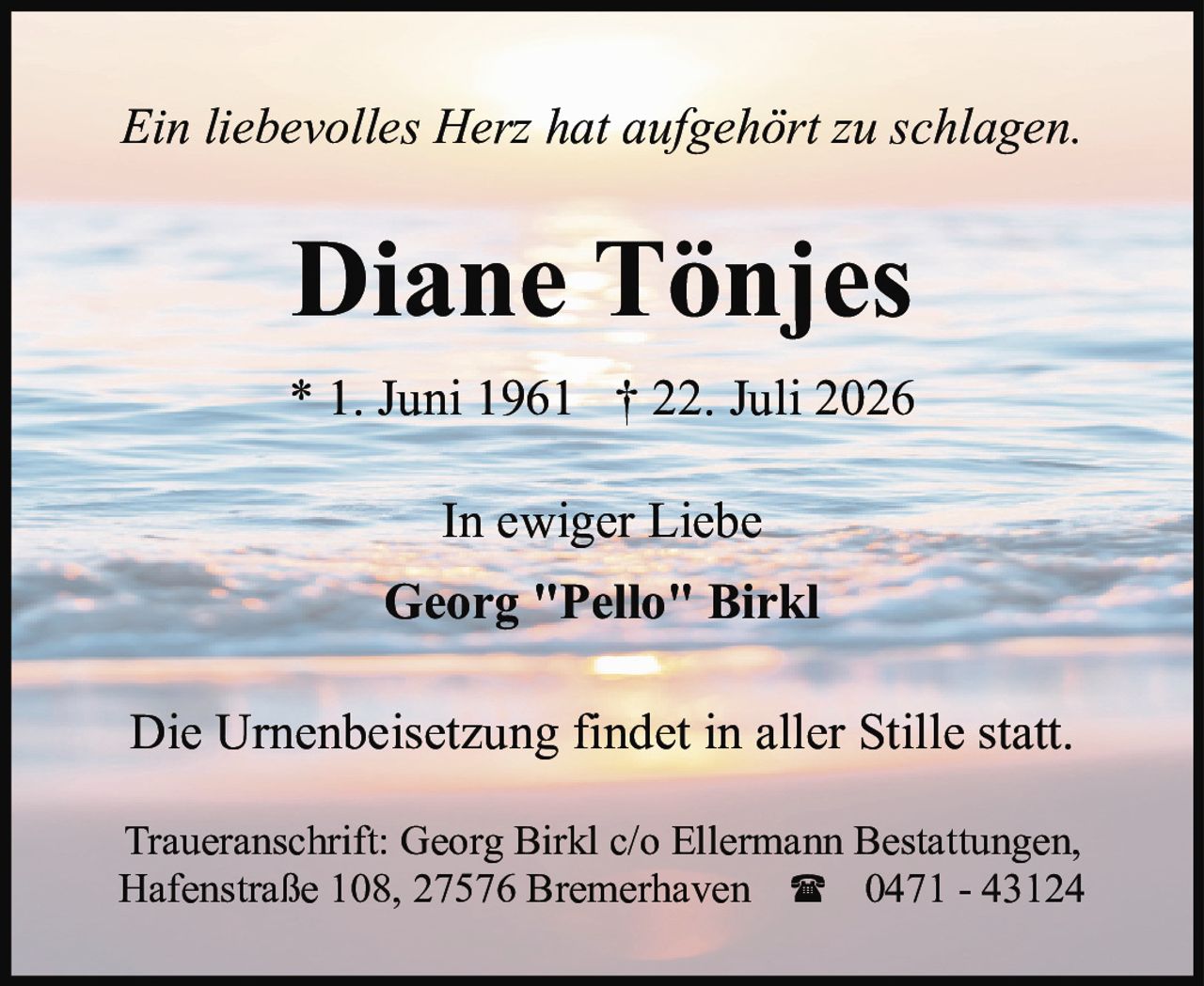 <p><i>Ein liebevolles Herz hat aufgehört zu schlagen.</i></p><p><strong>Diane Tönjes</strong></p><p>* 1. Juni 1961   † 22. Juli 2026</p><p>In ewiger Liebe</p><p>Georg "Pello" Birkl</p><p>Die Urnenbeisetzung findet in aller Stille statt.</p><p>Traueranschrift: Georg Birkl c/o Ellermann Bestattungen, Hafenstraße 108, 27576 Bremerhaven   ☎ 0471 - 43124</p>