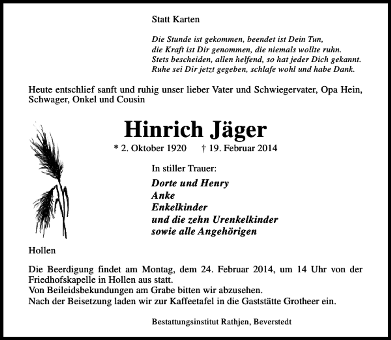 <p>Statt Karten<br />Die Stunde ist gekommen, beendet ist Dein Tun,<br />die Kraft ist Dir genommen, die niemals wollte ruhn.<br />Stets bescheiden, allen helfend, so hat jeder Dich gekannt.<br />Ruhe sei Dir jetzt gegeben, schlafe wohl und habe Dank.</p>
<p>Heute entschlief sanft und ruhig unser lieber Vater und Schwiegervater, Opa Hein,<br />Schwager, Onkel und Cousin</p>
<p>Hinrich Jäger</p>
<p>* 2. Oktober 1920</p>
<p>† 19. Februar 2014</p>
<p>In stiller Trauer:</p>
<p>Dorte und Henry<br />Anke<br />Enkelkinder<br />und die zehn Urenkelkinder<br />sowie alle Angehörigen<br />Hollen<br />Die Beerdigung findet am Montag, dem 24. Februar 2014, um 14 Uhr von der<br />Friedhofskapelle in Hollen aus statt.<br />Von Beileidsbekundungen am Grabe bitten wir abzusehen.<br />Nach der Beisetzung laden wir zur Kaffeetafel in die Gaststätte Grotheer ein.<br />Bestattungsinstitut Rathjen, Beverstedt</p>