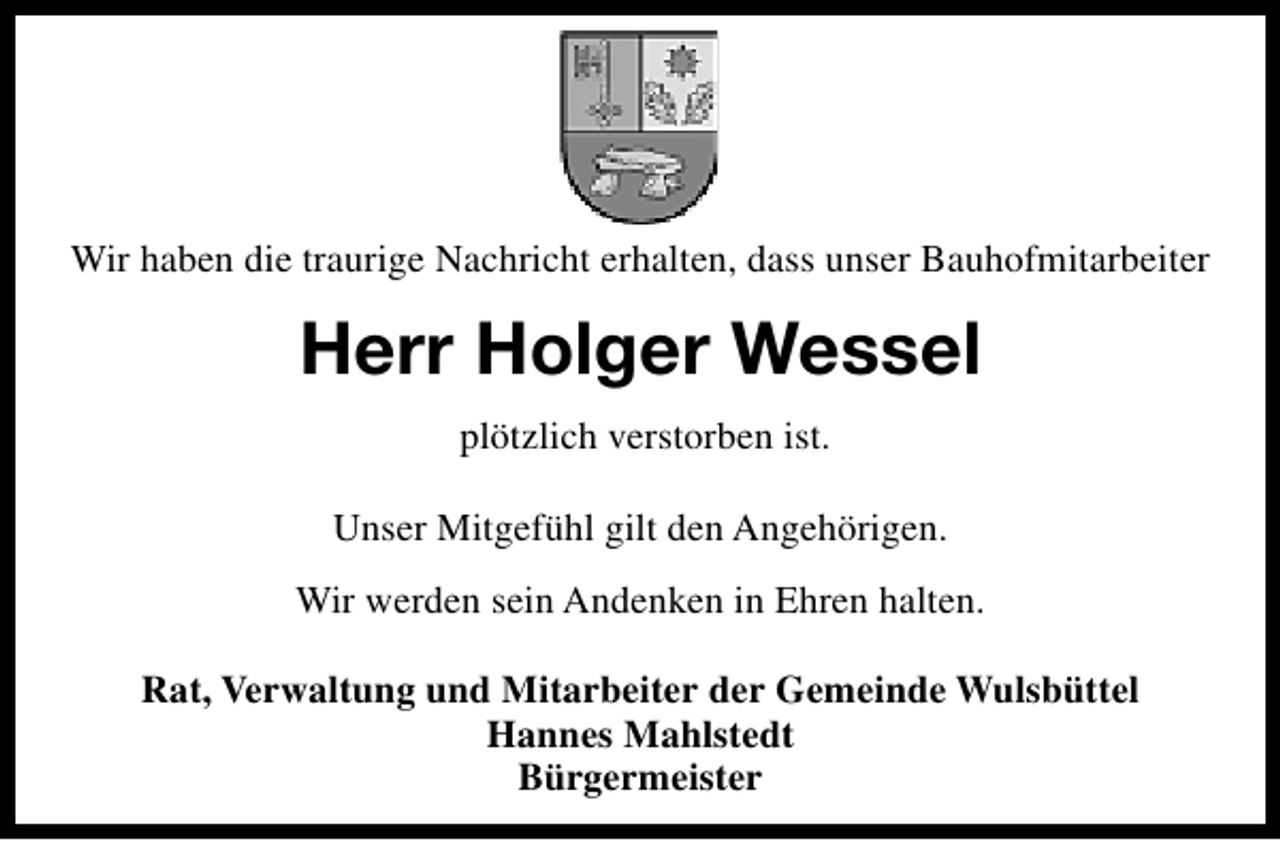 <p>Wir haben die traurige Nachricht erhalten, dass unser Bauhofmitarbeiter</p><p>Herr Holger Wessel<br />plötzlich verstorben ist.<br />Unser Mitgefühl gilt den Angehörigen.<br />Wir werden sein Andenken in Ehren halten.<br />Rat, Verwaltung und Mitarbeiter der Gemeinde Wulsbüttel<br />Hannes Mahlstedt<br />Bürgermeister</p>