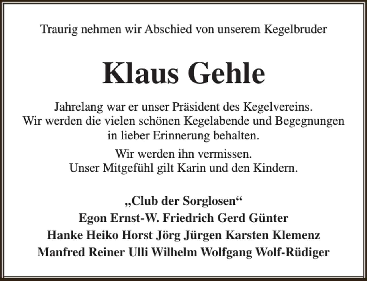 <p>Traurig nehmen wir Abschied von unserem Kegelbruder</p><p>Klaus Gehle<br />Jahrelang war er unser Präsident des Kegelvereins.<br />Wir werden die vielen schönen Kegelabende und Begegnungen<br />in lieber Erinnerung behalten.<br />Wir werden ihn vermissen.<br />Unser Mitgefühl gilt Karin und den Kindern.<br />„Club der Sorglosen“<br />Egon Ernst-W. Friedrich Gerd Günter<br />Hanke Heiko Horst Jörg Jürgen Karsten Klemenz<br />Manfred Reiner Ulli Wilhelm Wolfgang Wolf-Rüdiger</p>