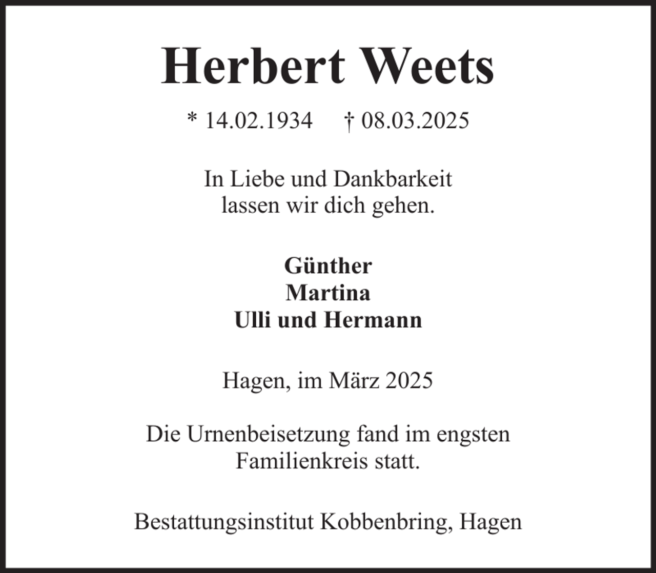 <p>Herbert Weets<br />* 14.02.1934</p><p>† 08.03.2025</p><p>In Liebe und Dankbarkeit<br />lassen wir dich gehen.<br />Günther<br />Martina<br />Ulli und Hermann<br />Hagen, im März 2025<br />Die Urnenbeisetzung fand im engsten<br />Familienkreis statt.<br />Bestattungsinstitut Kobbenbring, Hagen</p>