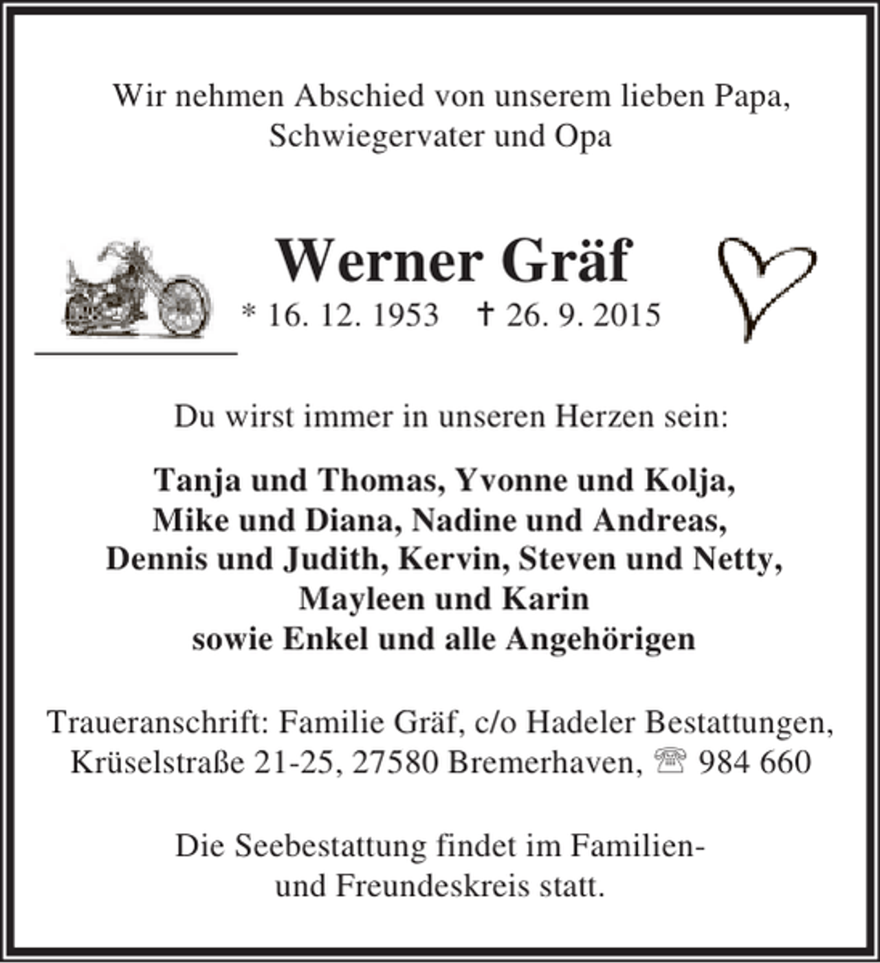 <p>Wir nehmen Abschied von unserem lieben Papa,<br />Schwiegervater und Opa</p>
<p>Werner Gräf</p>
<p>* 16. 12. 1953 B 26. 9. 2015<br />Du wirst immer in unseren Herzen sein:<br />Tanja und Thomas, Yvonne und Kolja,<br />Mike und Diana, Nadine und Andreas,<br />Dennis und Judith, Kervin, Steven und Netty,<br />Mayleen und Karin<br />sowie Enkel und alle Angehörigen<br />Traueranschrift: Familie Gräf, c/o Hadeler Bestattungen,<br />Krüselstraße 21-25, 27580 Bremerhaven, ℡ 984 660<br />Die Seebestattung findet im Familienund Freundeskreis statt.</p>