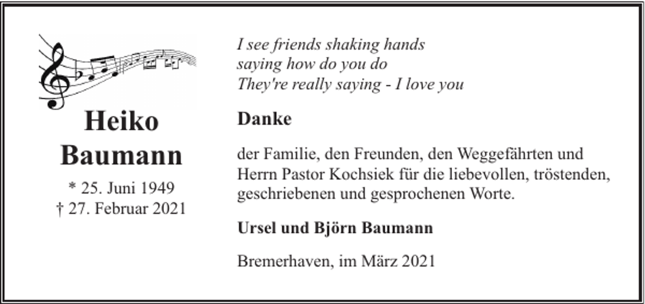 <p>I see friends shaking hands<br />saying how do you do<br />They're really saying - I love you</p><p>Heiko<br />Baumann<br />* 25. Juni 1949<br />† 27. Februar 2021</p><p>Danke<br />der Familie, den Freunden, den Weggefährten und<br />Herrn Pastor Kochsiek für die liebevollen, tröstenden,<br />geschriebenen und gesprochenen Worte.<br />Ursel und Björn Baumann<br />Bremerhaven, im März 2021</p>