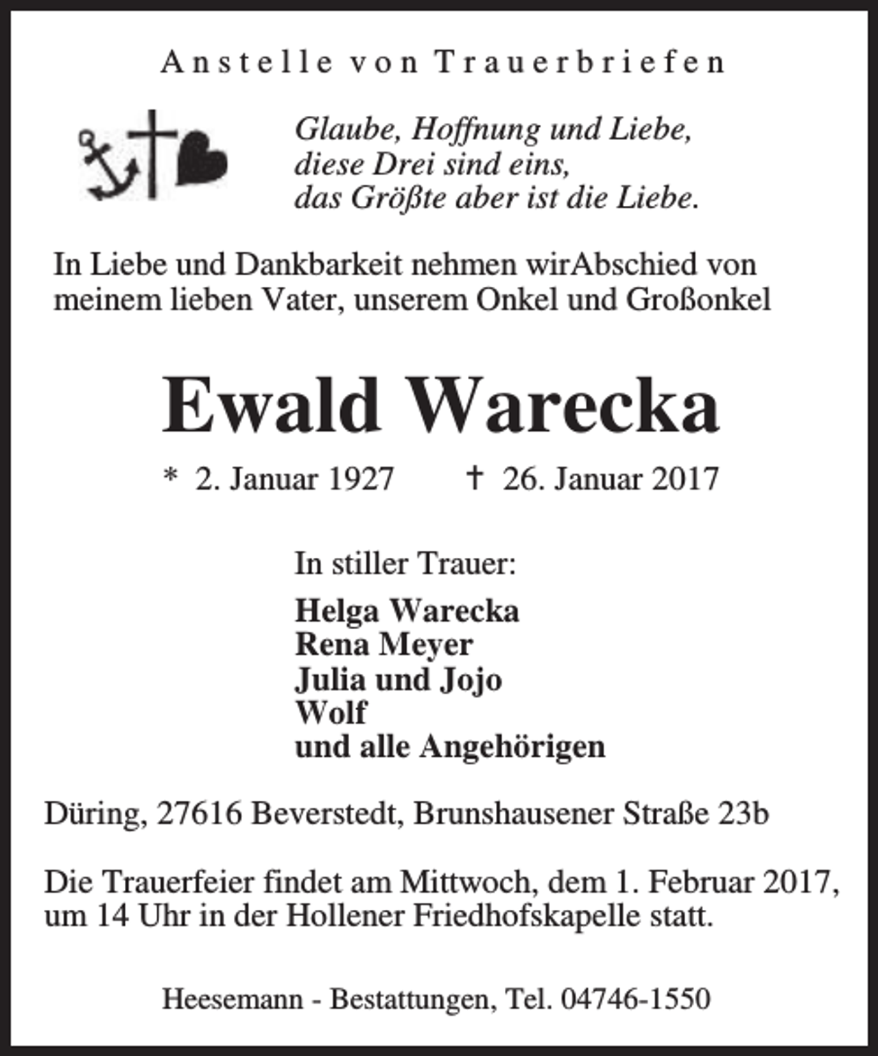 <p>Anstelle von Trauerbriefen<br />Glaube, Hoffnung und Liebe,<br />diese Drei sind eins,<br />das Größte aber ist die Liebe.<br />In Liebe und Dankbarkeit nehmen wirAbschied von<br />meinem lieben Vater, unserem Onkel und Großonkel</p><p>Ewald Warecka<br />* 2. Januar 1927</p><p>a 26. Januar 2017</p><p>In stiller Trauer:<br />Helga Warecka<br />Rena Meyer<br />Julia und Jojo<br />Wolf<br />und alle Angehörigen<br />Düring, 27616 Beverstedt, Brunshausener Straße 23b<br />Die Trauerfeier findet am Mittwoch, dem 1. Februar 2017,<br />um 14 Uhr in der Hollener Friedhofskapelle statt.<br />Heesemann - Bestattungen, Tel. 04746-1550</p>