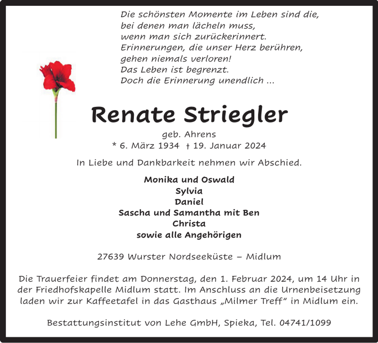 <p>Die schönsten Momente im Leben sind die,<br />bei denen man lächeln muss,<br />wenn man sich zurückerinnert.<br />Erinnerungen, die unser Herz berühren,<br />gehen niemals verloren!<br />Das Leben ist begrenzt.<br />Doch die Erinnerung unendlich …</p><p>Renate Striegler<br />geb. Ahrens<br />* 6. März 1934 † 19. Januar 2024</p><p>In Liebe und Dankbarkeit nehmen wir Abschied.<br />Monika und Oswald<br />Sylvia<br />Daniel<br />Sascha und Samantha mit Ben<br />Christa<br />sowie alle Angehörigen<br />27639 Wurster Nordseeküste – Midlum<br />Die Trauerfeier findet am Donnerstag, den 1. Februar 2024, um 14 Uhr in<br />der Friedhofskapelle Midlum statt. Im Anschluss an die Urnenbeisetzung<br />laden wir zur Kaffeetafel in das Gasthaus „Milmer Treff “ in Midlum ein.<br />Bestattungsinstitut von Lehe GmbH, Spieka, Tel. 04741/1099</p>