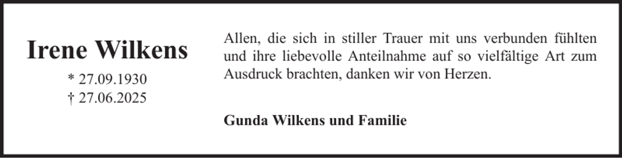 <p>Irene Wilkens<br />* 27.09.1930<br />† 27.06.2025</p><p>Allen, die sich in stiller Trauer mit uns verbunden fühlten<br />und ihre liebevolle Anteilnahme auf so vielfältige Art zum<br />Ausdruck brachten, danken wir von Herzen.<br />Gunda Wilkens und Familie</p>