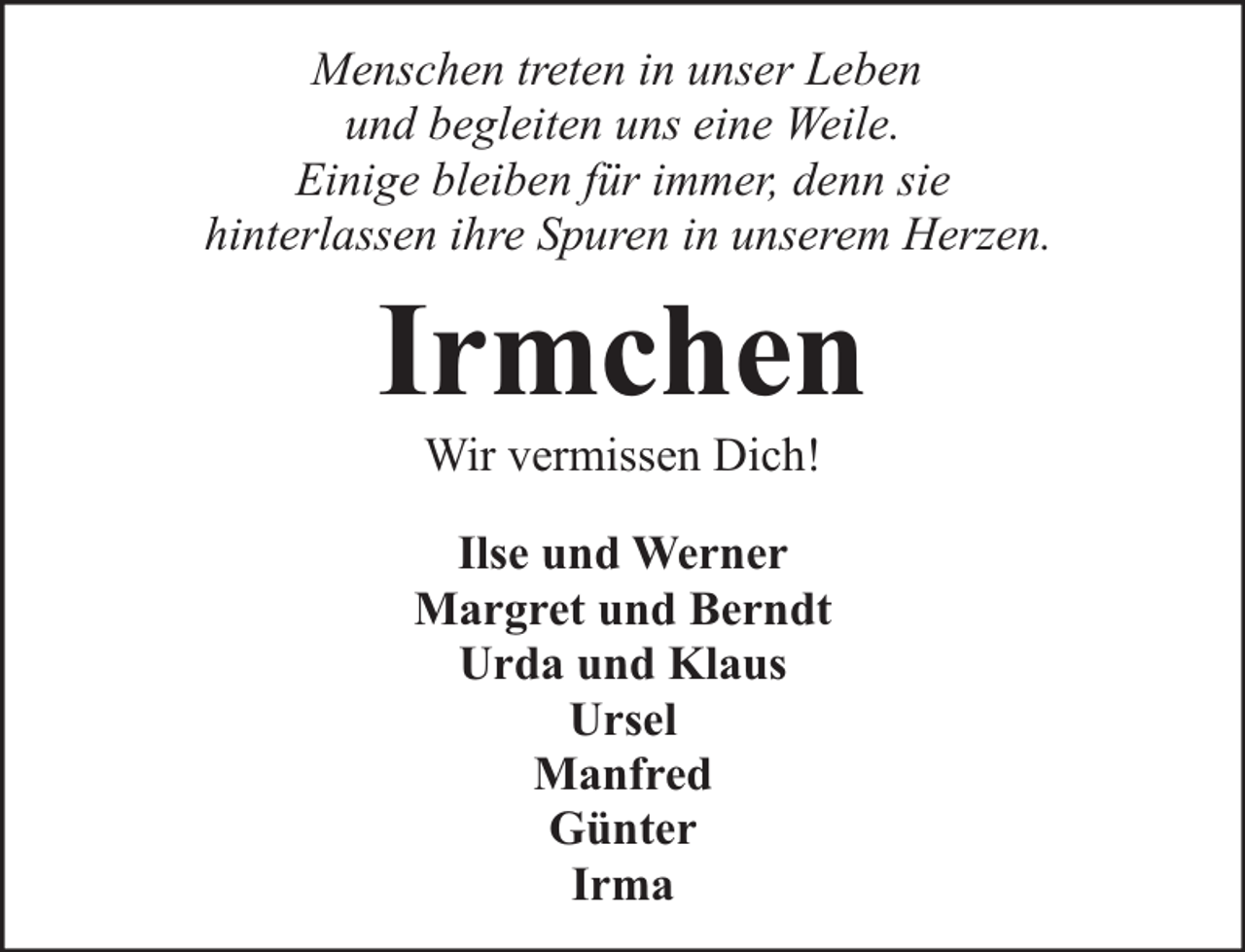 <p>Menschen treten in unser Leben<br />und begleiten uns eine Weile.<br />Einige bleiben für immer, denn sie<br />hinterlassen ihre Spuren in unserem Herzen.</p><p>Irmchen<br />Wir vermissen Dich!</p><p>Ilse und Werner<br />Margret und Berndt<br />Urda und Klaus<br />Ursel<br />Manfred<br />Günter<br />Irma</p>