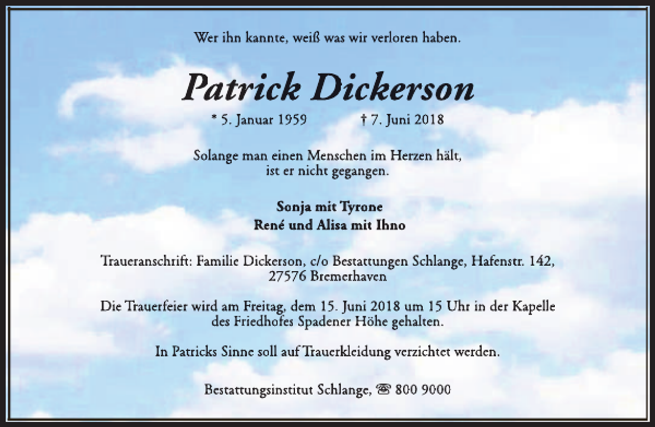 <p>Wer ihn kannte, weiß was wir verloren haben.</p><p>Patrick Dickerson<br />* 5. Januar 1959</p><p>† 7. Juni 2018</p><p>Solange man einen Menschen im Herzen hält,<br />ist er nicht gegangen.<br />Sonja mit Tyrone<br />René und Alisa<br />All mit Ihno<br />Traueranschrift: Familie Dickerson, c/o Bestattungen Schlange, Hafenstr. 142,<br />27576 Bremerhaven<br />Die Trauerfeier wird am Freitag, dem 15. Juni 2018 um 15 Uhr in der Kapelle<br />des Friedhofes Spadener Höhe gehalten.<br />In Patricks Sinne soll auf Trauerkleidung verzichtet werden.<br />Bestattungsinstitut Schlange, s 800 9000</p>