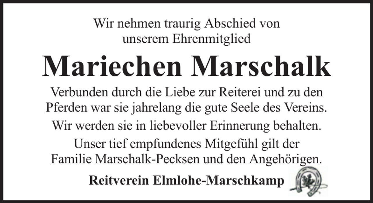 <p>Wir nehmen traurig Abschied von<br />unserem Ehrenmitglied</p><p>Mariechen Marschalk<br />Verbunden durch die Liebe zur Reiterei und zu den<br />Pferden war sie jahrelang die gute Seele des Vereins.<br />Wir werden sie in liebevoller Erinnerung behalten.<br />Unser tief empfundenes Mitgefühl gilt der<br />Familie Marschalk-Pecksen und den Angehörigen.<br />Reitverein Elmlohe-Marschkamp</p>