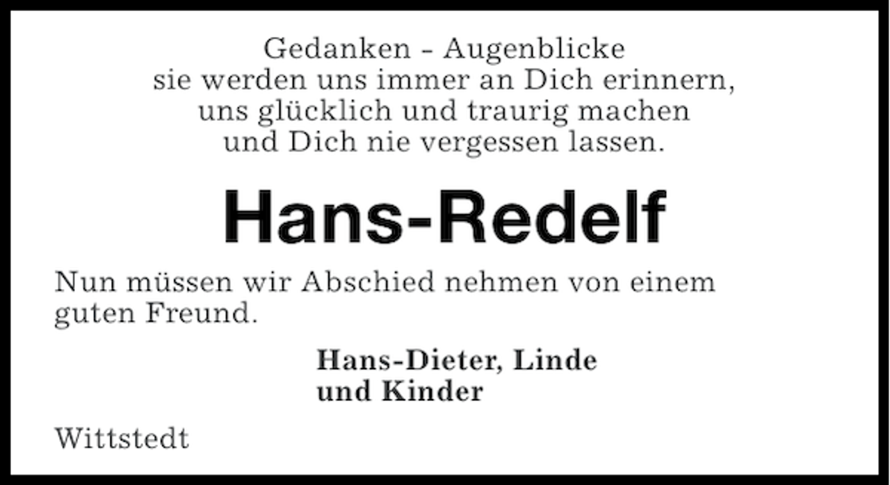 <p>Gedanken - Augenblicke<br />sie werden uns immer an Dich erinnern,<br />uns glücklich und traurig machen<br />und Dich nie vergessen lassen.</p><p>Hans-Redelf<br />Nun müssen wir Abschied nehmen von einem<br />guten Freund.<br />Hans-Dieter, Linde<br />und Kinder<br />Wittstedt</p>