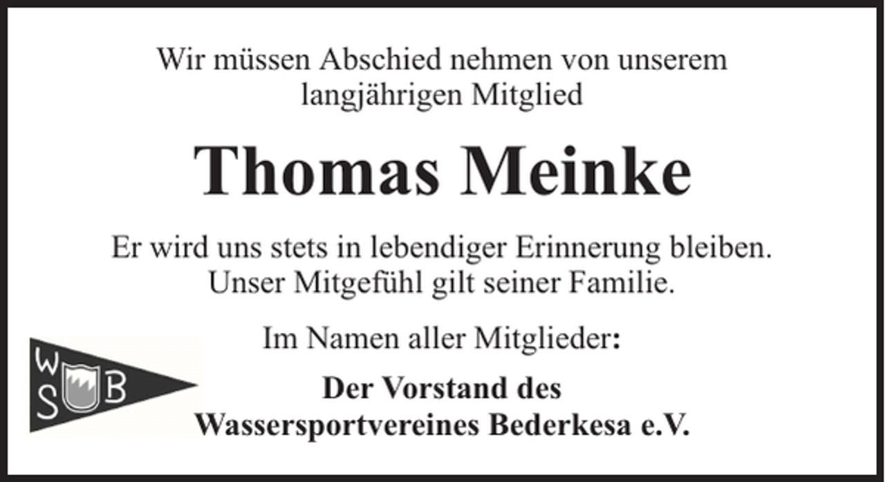 <p>Wir müssen Abschied nehmen von unserem<br />langjährigen Mitglied</p><p>Thomas Meinke<br />Er wird uns stets in lebendiger Erinnerung bleiben.<br />Unser Mitgefühl gilt seiner Familie.<br />Im Namen aller Mitglieder:<br />Der Vorstand des<br />Wassersportvereines Bederkesa e.V.</p>