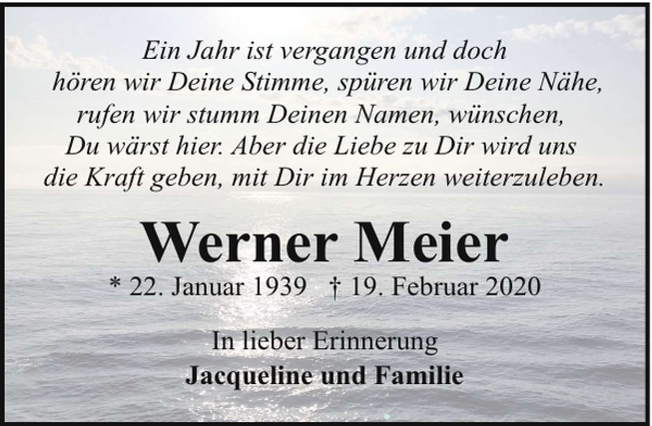 <p>Ein Jahr ist vergangen und doch<br />hören wir Deine Stimme, spüren wir Deine Nähe,<br />rufen wir stumm Deinen Namen, wünschen,<br />Du wärst hier. Aber die Liebe zu Dir wird uns<br />die Kraft geben, mit Dir im Herzen weiterzuleben.</p><p>Werner Meier</p><p>* 22. Januar 1939 † 19. Februar 2020<br />In lieber Erinnerung<br />Jacqueline und Familie</p>