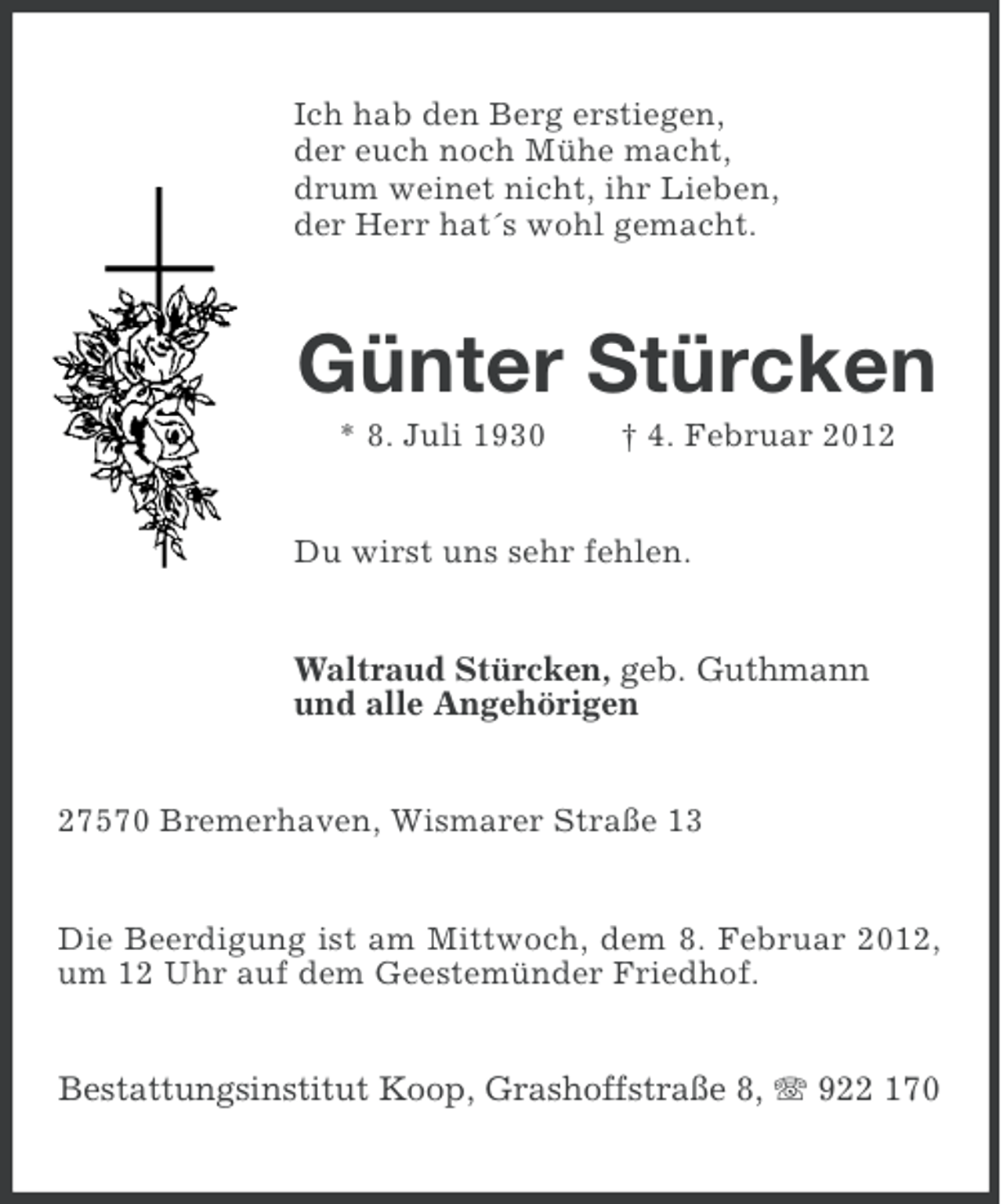 <p>Ich hab den Berg erstiegen,<br />der euch noch Mühe macht,<br />drum weinet nicht, ihr Lieben,<br />der Herr hat´s wohl gemacht.</p><p>Günter Stürcken<br />* 8. Juli 1930</p><p>† 4. Februar 2012</p><p>Du wirst uns sehr fehlen.</p><p>Waltraud Stürcken, geb. Guthmann<br />und alle Angehörigen<br />27570 Bremerhaven, Wismarer Straße 13</p><p>Die Beerdigung ist am Mittwoch, dem 8. Februar 2012,<br />um 12 Uhr auf dem Geestemünder Friedhof.</p><p>Bestattungsinstitut Koop, Grashoffstraße 8, 922 170</p>