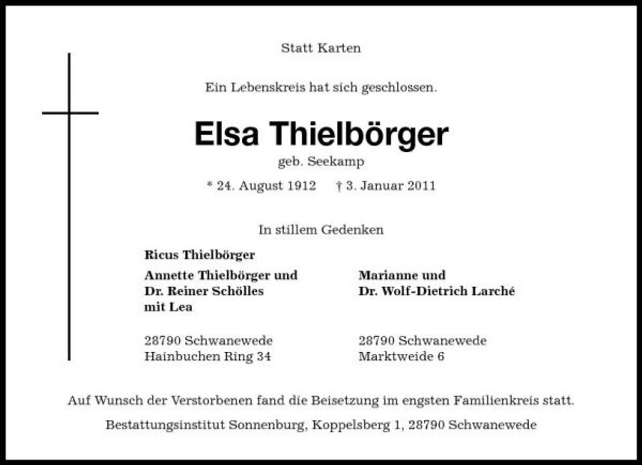 <p>Statt Karten Ein Lebenskreis hat sich geschlossen.</p><p>Elsa Thielbörger<br />geb. Seekamp * 24. August 1912 † 3. Januar 2011 In stillem Gedenken Ricus Thielbörger Annette Thielbörger und Dr. Reiner Schölles mit Lea 28790 Schwanewede Hainbuchen Ring 34 Marianne und Dr. Wolf-Dietrich Larché</p><p>28790 Schwanewede Marktweide 6</p><p>Auf Wunsch der Verstorbenen fand die Beisetzung im engsten Familienkreis statt. Bestattungsinstitut Sonnenburg, Koppelsberg 1, 28790 Schwanewede</p>