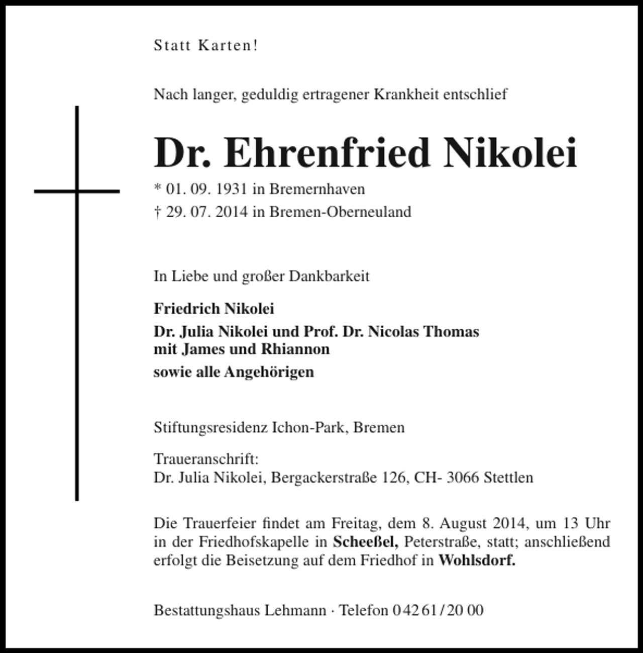 <p>Statt Karten!<br />Nach langer, geduldig ertragener Krankheit entschlief</p><p>Dr. Ehrenfried Nikolei<br />* 01. 09. 1931 in Bremernhaven<br />† 29. 07. 2014 in Bremen-Oberneuland</p><p>In Liebe und großer Dankbarkeit<br />Friedrich Nikolei<br />Dr. Julia Nikolei und Prof. Dr. Nicolas Thomas<br />mit James und Rhiannon<br />sowie alle Angehörigen<br />Stiftungsresidenz Ichon-Park, Bremen<br />Traueranschrift:<br />Dr. Julia Nikolei, Bergackerstraße 126, CH- 3066 Stettlen<br />Die Trauerfeier findet am Freitag, dem 8. August 2014, um 13 Uhr<br />in der Friedhofskapelle in Scheeßel, Peterstraße, statt; anschließend<br />erfolgt die Beisetzung auf dem Friedhof in Wohlsdorf.<br />Bestattungshaus Lehmann · Telefon 0 42 61 / 20</p>