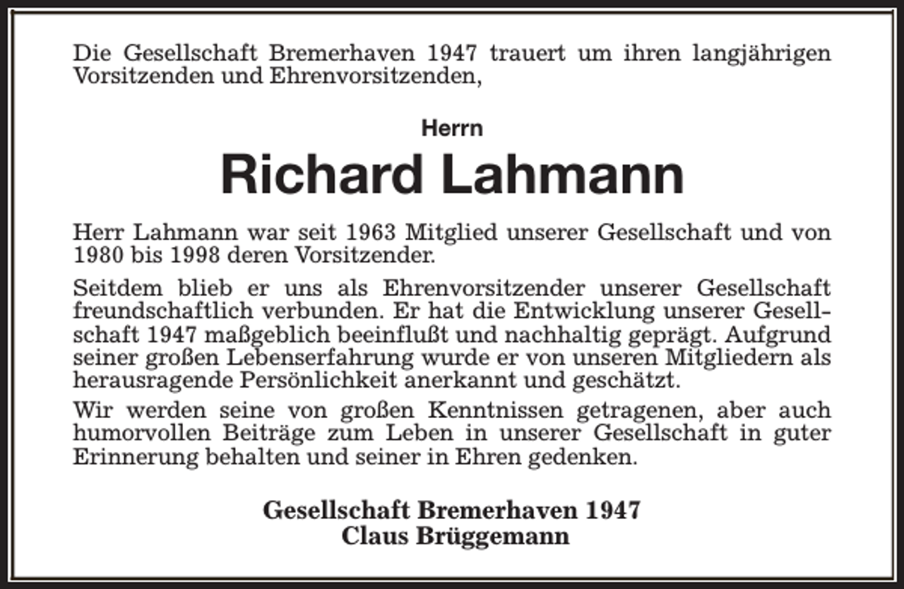 <p>Die Gesellschaft Bremerhaven 1947 trauert um ihren langjährigen<br />Vorsitzenden und Ehrenvorsitzenden,<br />Herrn</p><p>Richard Lahmann<br />Herr Lahmann war seit 1963 Mitglied unserer Gesellschaft und von<br />1980 bis 1998 deren Vorsitzender.<br />Seitdem blieb er uns als Ehrenvorsitzender unserer Gesellschaft<br />freundschaftlich verbunden. Er hat die Entwicklung unserer Gesellschaft 1947 maßgeblich beeinflußt und nachhaltig geprägt. Aufgrund<br />seiner großen Lebenserfahrung wurde er von unseren Mitgliedern als<br />herausragende Persönlichkeit anerkannt und geschätzt.<br />Wir werden seine von großen Kenntnissen getragenen, aber auch<br />humorvollen Beiträge zum Leben in unserer Gesellschaft in guter<br />Erinnerung behalten und seiner in Ehren gedenken.</p><p>Gesellschaft Bremerhaven 1947<br />Claus Brüggemann</p>