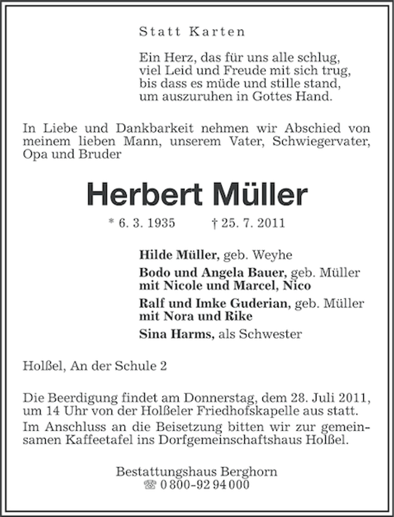 <p>Statt Karten<br />Ein Herz, das für uns alle schlug,<br />viel Leid und Freude mit sich trug,<br />bis dass es müde und stille stand,<br />um auszuruhen in Gottes Hand.<br />In Liebe und Dankbarkeit nehmen wir Abschied von<br />meinem lieben Mann, unserem Vater, Schwiegervater,<br />Opa und Bruder</p><p>Herbert Müller<br />* 6. 3. 1935</p><p>† 25. 7. 2011</p><p>Hilde Müller, geb. Weyhe<br />Bodo und Angela Bauer, geb. Müller<br />mit Nicole und Marcel, Nico<br />Ralf und Imke Guderian, geb. Müller<br />mit Nora und Rike<br />Sina Harms, als Schwester<br />Holßel, An der Schule 2<br />Die Beerdigung findet am Donnerstag, dem 28. Juli 2011,<br />um 14 Uhr von der Holßeler Friedhofskapelle aus statt.<br />Im Anschluss an die Beisetzung bitten wir zur gemeinsamen Kaffeetafel ins Dorfgemeinschaftshaus Holßel.<br />Bestattungshaus Berghorn<br />0 800-92 94 000</p>