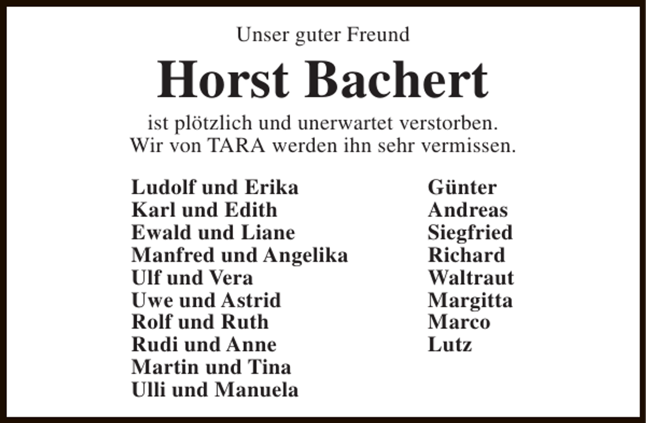 <p>Unser guter Freund</p><p>Horst Bachert</p><p>ist plötzlich und unerwartet verstorben.<br />Wir von TARA werden ihn sehr vermissen.<br />Ludolf und Erika<br />Karl und Edith<br />Ewald und Liane<br />Manfred und Angelika<br />Ulf und Vera<br />Uwe und Astrid<br />Rolf und Ruth<br />Rudi und Anne<br />Martin und Tina<br />Ulli und Manuela</p><p>Günter<br />Andreas<br />Siegfried<br />Richard<br />Waltraut<br />Margitta<br />Marco<br />Lutz</p>