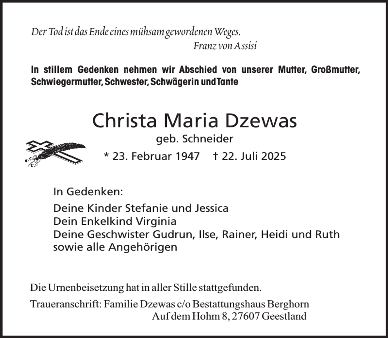 <p>DerTodistdasEndeeinesmühsamgewordenenWeges.<br />FranzvonAssisi<br />In stillem Gedenken nehmen wir Abschied von unserer Mutter, Großmutter,<br />Schwiegermutter,Schwester,Schwägerin undTante</p><p>Christa Maria Dzewas<br />geb. Schneider</p><p>* 23. Februar 1947</p><p>† 22. Juli 2025</p><p>In Gedenken:<br />Deine Kinder Stefanie und Jessica<br />Dein Enkelkind Virginia<br />Deine Geschwister Gudrun, Ilse, Rainer, Heidi und Ruth<br />sowie alle Angehörigen<br />Die Urnenbeisetzung hat in aller Stille stattgefunden.<br />Traueranschrift: Familie Dzewas c/o Bestattungshaus Berghorn<br />Auf dem Hohm 8, 27607 Geestland</p>
