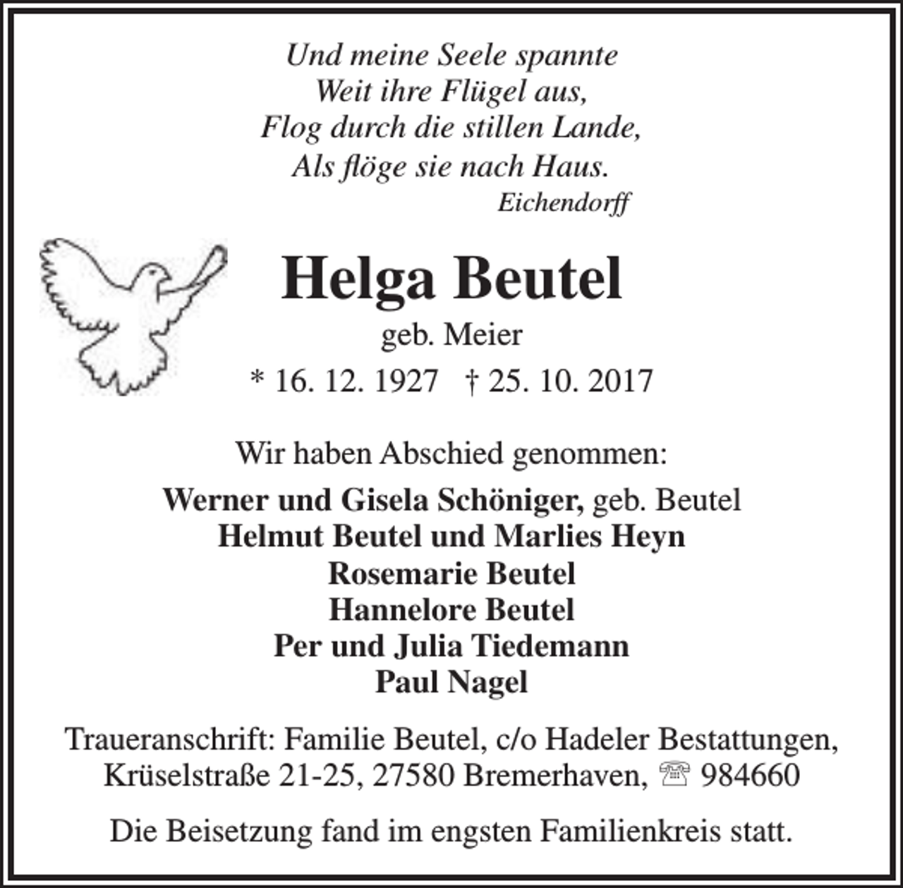 <p>Und meine Seele spannte<br />Weit ihre Flügel aus,<br />Flog durch die stillen Lande,<br />Als flöge sie nach Haus.<br />Eichendorff</p><p>Helga Beutel</p><p>geb. Meier<br />* 16. 12. 1927 † 25. 10. 2017<br />Wir haben Abschied genommen:<br />Werner und Gisela Schöniger, geb. Beutel<br />Helmut Beutel und Marlies Heyn<br />Rosemarie Beutel<br />Hannelore Beutel<br />Per und Julia Tiedemann<br />Paul Nagel<br />Traueranschrift: Familie Beutel, c/o Hadeler Bestattungen,<br />Krüselstraße 21-25, 27580 Bremerhaven,  984660<br />Die Beisetzung fand im engsten Familienkreis statt.</p>