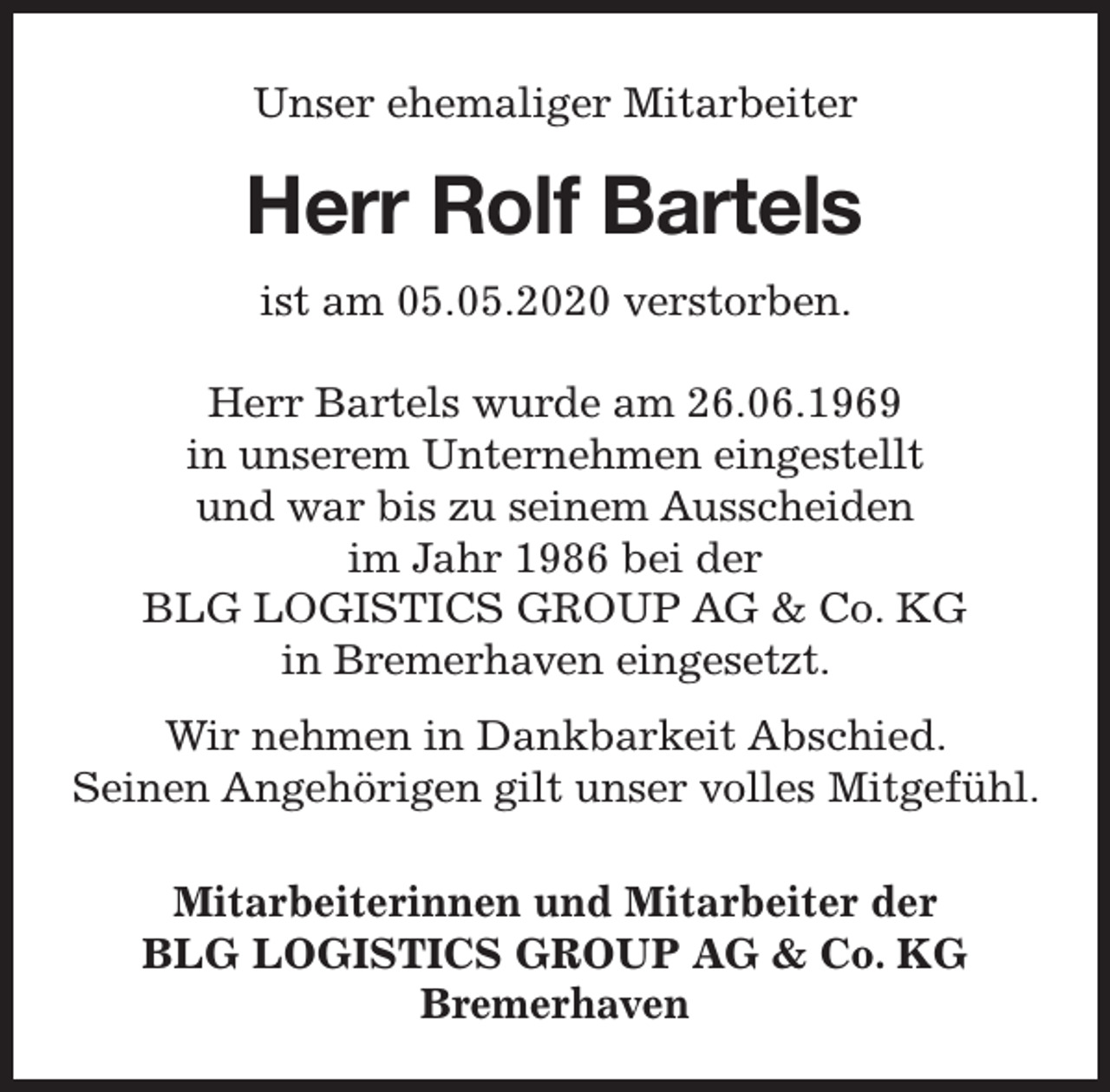 <p>Unser ehemaliger Mitarbeiter</p><p>Herr Rolf Bart<br />rtels<br />ist am 05.05.2020 verstorben.<br />Herr Bartels wurde am 26.06.1969<br />in unserem Unternehmen eingestellt<br />und war bis zu seinem Ausscheiden<br />im Jahr 1986 bei der<br />BLG LOGISTICS GROUP AG &amp; Co. KG<br />in Bremerhaven eingesetzt.<br />Wir nehmen in Dankbarkeit Abschied.<br />Seinen Angehörigen gilt unser volles Mitgefühl.<br />Mitarbeiterinnen und Mitarbeiter der<br />BLG LOGISTICS GROUP AG &amp; Co. KG<br />Bremerhaven</p>