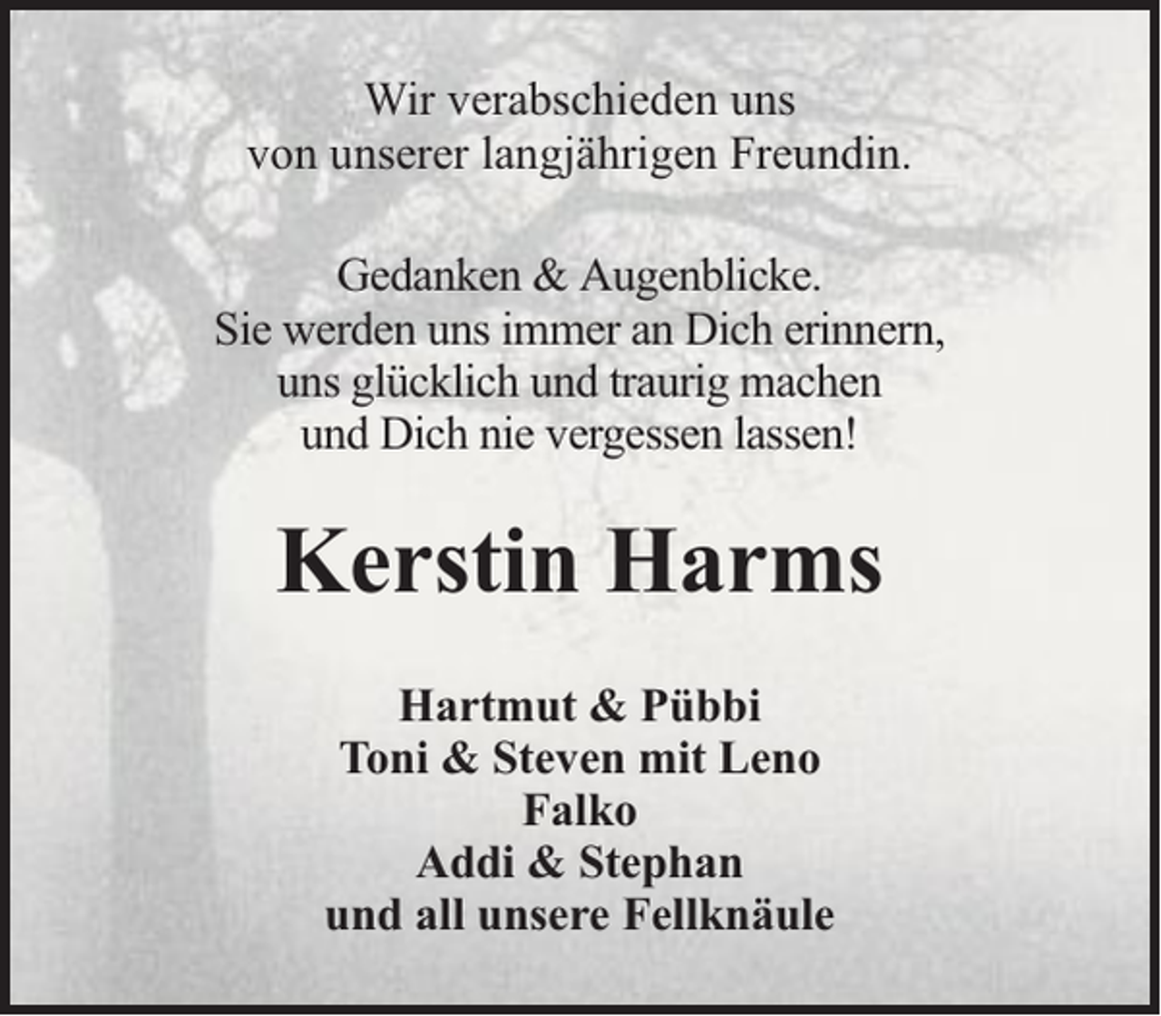 <p>Wir verabschieden uns<br />von unserer langjährigen Freundin.<br />Gedanken &amp; Augenblicke.<br />Sie werden uns immer an Dich erinnern,<br />uns glücklich und traurig machen<br />und Dich nie vergessen lassen!</p><p>Kerstin Harms<br />Hartmut &amp; Pübbi<br />Toni &amp; Steven mit Leno<br />Falko<br />Addi &amp; Stephan<br />und all unsere Fellknäule</p>