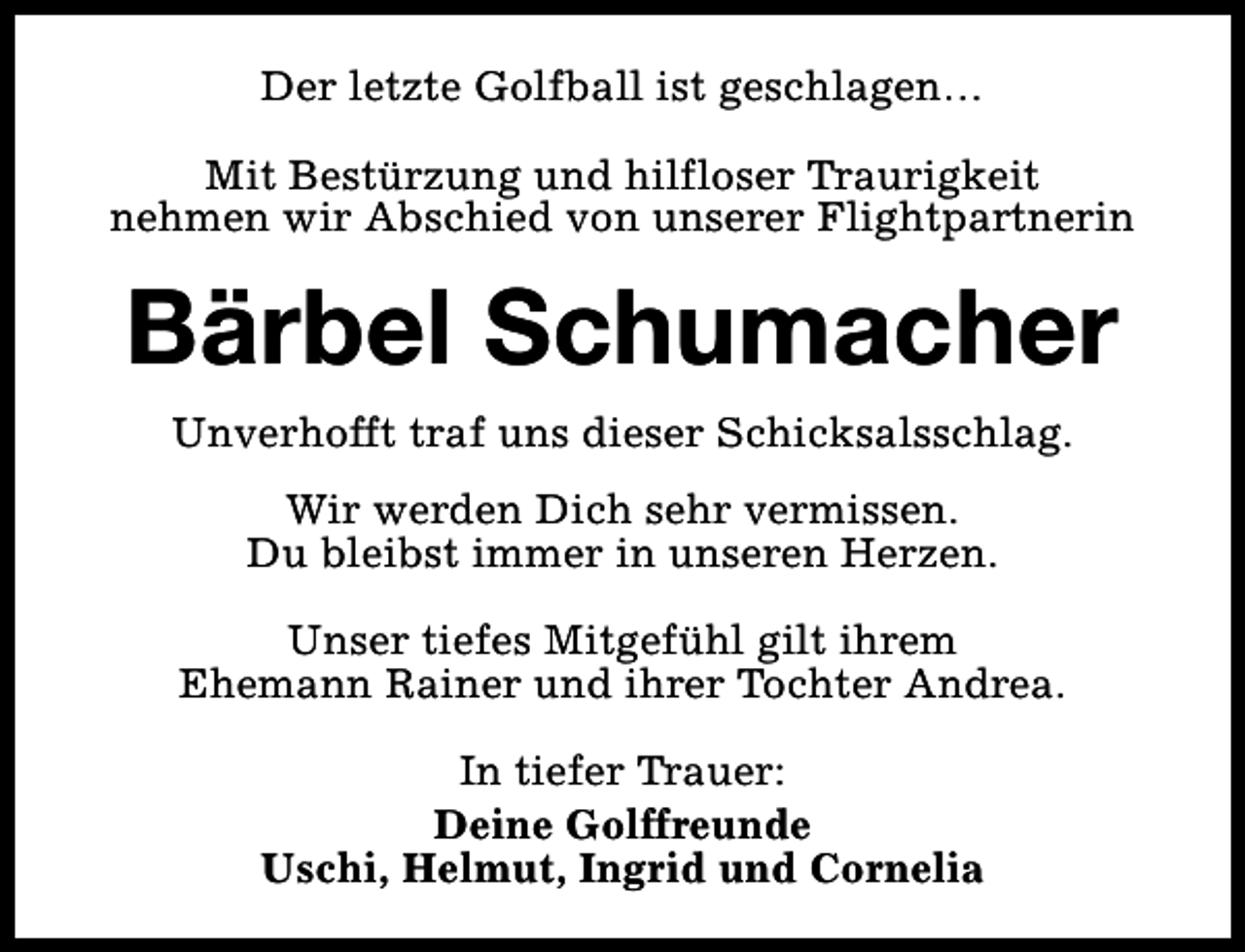 <p>Der letzte Golfball ist geschlagen…<br />Mit Bestürzung und hilfloser Traurigkeit<br />nehmen wir Abschied von unserer Flightpartnerin</p><p>Bärbel Schumacher<br />Unverhofft traf uns dieser Schicksalsschlag.<br />Wir werden Dich sehr vermissen.<br />Du bleibst immer in unseren Herzen.<br />Unser tiefes Mitgefühl gilt ihrem<br />Ehemann Rainer und ihrer Tochter Andrea.<br />In tiefer Trauer:<br />Deine Golffreunde<br />Uschi, Helmut, Ingrid und Cornelia</p>