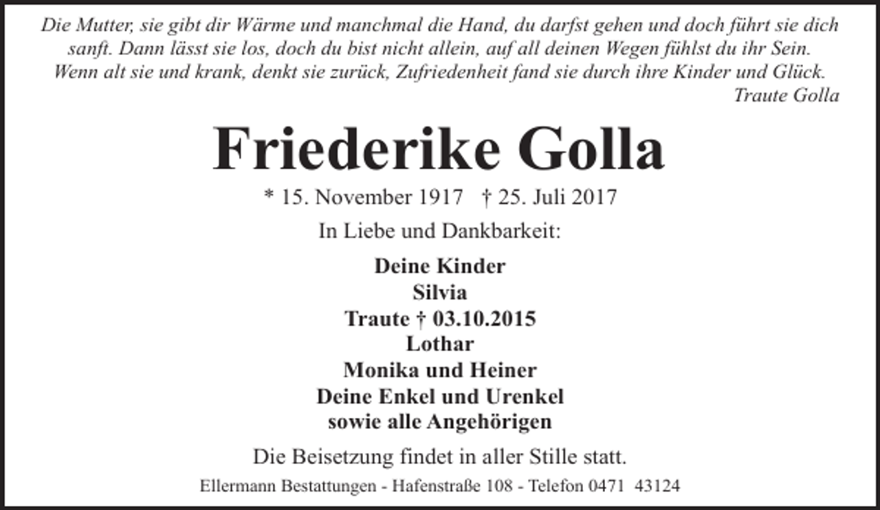 <p>Die Mutter, sie gibt dir Wärme und manchmal die Hand, du darfst gehen und doch führt sie dich<br />sanft. Dann lässt sie los, doch du bist nicht allein, auf all deinen Wegen fühlst du ihr Sein.<br />Wenn alt sie und krank, denkt sie zurück, Zufriedenheit fand sie durch ihre Kinder und Glück.<br />Traute Golla</p><p>Friederike Golla<br />* 15. November 1917 † 25. Juli 2017<br />In Liebe und Dankbarkeit:<br />Deine Kinder<br />Silvia<br />Traute † 03.10.2015<br />Lothar<br />Monika und Heiner<br />Deine Enkel und Urenkel<br />sowie alle Angehörigen<br />Die Beisetzung findet in aller Stille statt.<br />Ellermann Bestattungen - Hafenstraße 108 - Telefon 0471 43124</p>