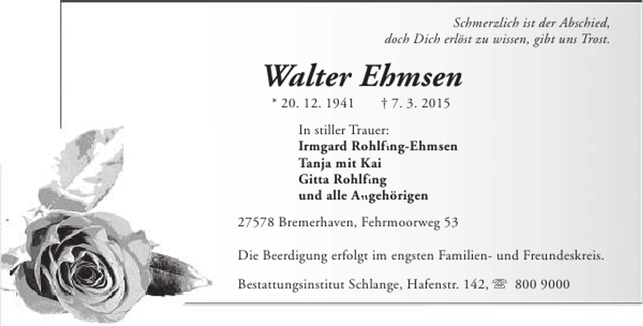 <p>Schmerzlich ist der Abschied,<br />doch Dich erlöst zu wissen, gibt uns Trost.</p><p>Walter Ehmsen<br />* 20. 12. 1941</p><p>† 7. 3. 2015</p><p>In stiller Trauer:<br />fi<br />Irmgard Rohlfing-Ehmsen<br />Tanja mit Kai<br />Gitta Rohlfing<br />fi<br />und alle Angehörigen<br />An<br />27578 Bremerhaven, Fehrmoorweg 53<br />Die Beerdigung erfolgt im engsten Familien- und Freundeskreis.<br />Bestattungsinstitut Schlange, Hafenstr. 142, s 800 9000</p>