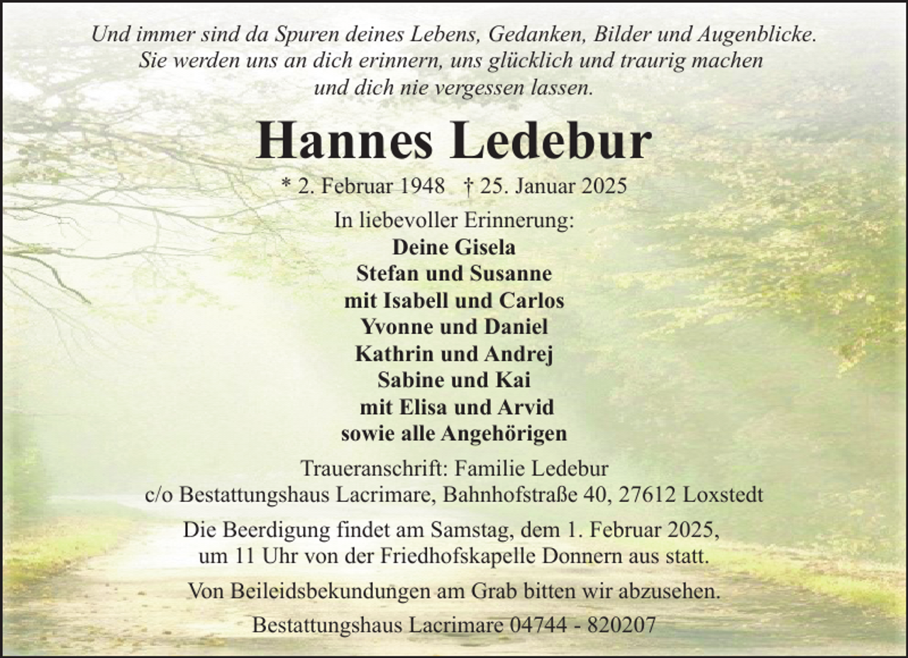 <p>Und immer sind da Spuren deines Lebens, Gedanken, Bilder und Augenblicke.<br />Sie werden uns an dich erinnern, uns glücklich und traurig machen<br />und dich nie vergessen lassen.</p><p>Hannes Ledebur</p><p>* 2. Februar 1948 † 25. Januar 2025<br />In liebevoller Erinnerung:<br />Deine Gisela<br />Stefan und Susanne<br />mit Isabell und Carlos<br />Yvonne und Daniel<br />Kathrin und Andrej<br />Sabine und Kai<br />mit Elisa und Arvid<br />sowie alle Angehörigen<br />Traueranschrift: Familie Ledebur<br />c/o Bestattungshaus Lacrimare, Bahnhofstraße 40, 27612 Loxstedt<br />Die Beerdigung findet am Samstag, dem 1. Februar 2025,<br />um 11 Uhr von der Friedhofskapelle Donnern aus statt.<br />Von Beileidsbekundungen am Grab bitten wir abzusehen.<br />Bestattungshaus Lacrimare 04744 - 820207</p>