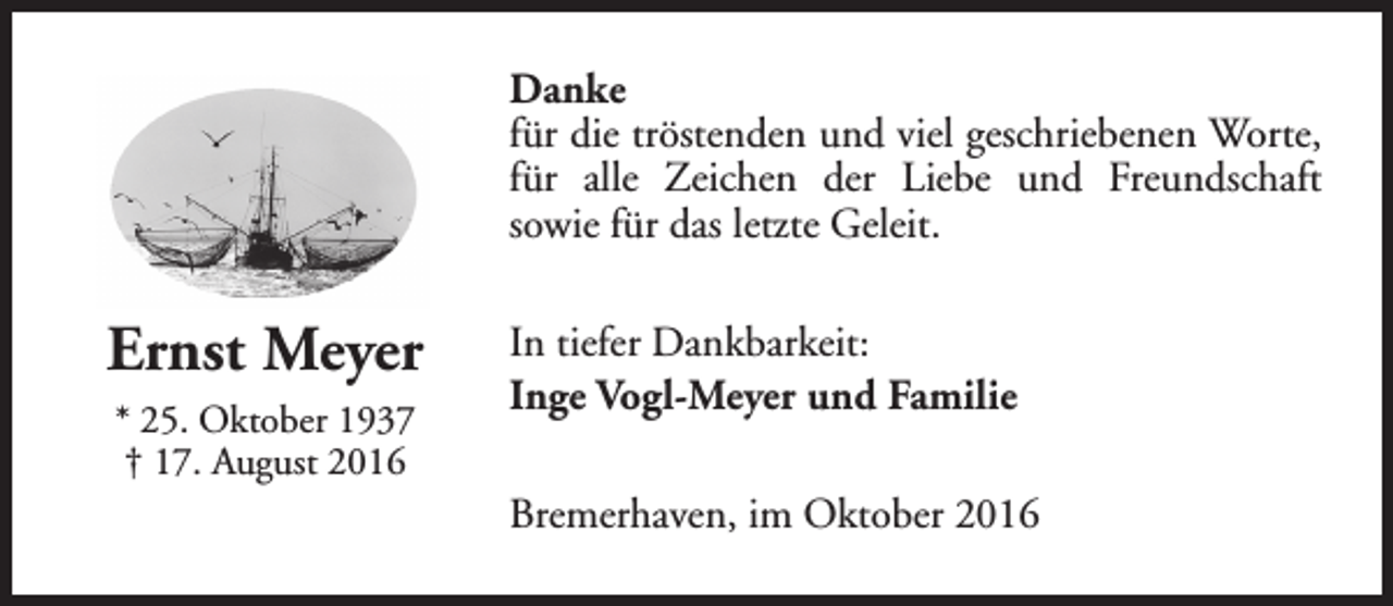 <p>Danke<br />für die tröstenden und viel geschriebenen Worte,<br />für alle Zeichen der Liebe und Freundschaft<br />sowie für das letzte Geleit.</p><p>Ernst Meyer<br />* 25. Oktober 1937<br />† 17. August 2016</p><p>In tiefer Dankbarkeit:<br />Inge Vogl-Meyer und Familie<br />Bremerhaven, im Oktober 2016</p>